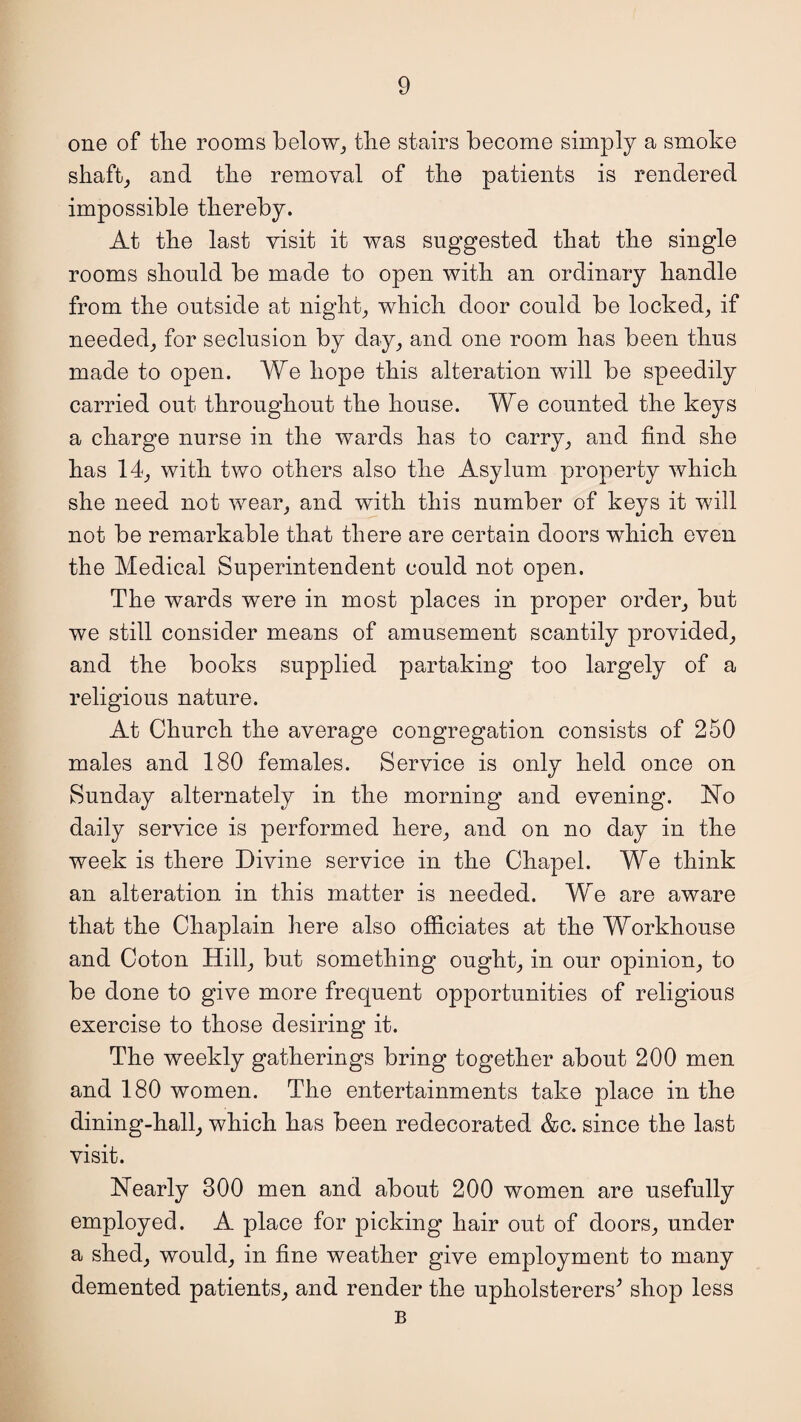 one of tlie rooms below, the stairs become simply a smoke shaft, and the removal of the patients is rendered impossible thereby. At the last visit it was suggested that the single rooms should be made to open with an ordinary handle from the outside at night, which door could be locked, if needed, for seclusion by day, and one room has been thus made to open. We hope this alteration will be speedily carried out throughout the house. We counted the keys a charge nurse in the wards has to carry, and find she has 14, with two others also the Asylum property which she need not wear, and with this number of keys it will not be remarkable that there are certain doors which even the Medical Superintendent could not open. The wards were in most places in proper order, but we still consider means of amusement scantily provided, and the books supplied partaking too largely of a religious nature. At Church the average congregation consists of 250 males and 180 females. Service is only held once on Sunday alternately in the morning and evening. No daily service is performed here, and on no day in the week is there Divine service in the Chapel. We think an alteration in this matter is needed. We are aware that the Chaplain here also officiates at the Workhouse and Coton Hill, but something ought, in our opinion, to be done to give more frequent opportunities of religious exercise to those desiring it. The weekly gatherings bring together about 200 men and 180 women. The entertainments take place in the dining-hall, which has been redecorated &c. since the last visit. Nearly 300 men and about 200 women are usefully employed. A place for picking hair out of doors, under a shed, would, in fine weather give employment to many demented patients, and render the upholsterers^ shop less B