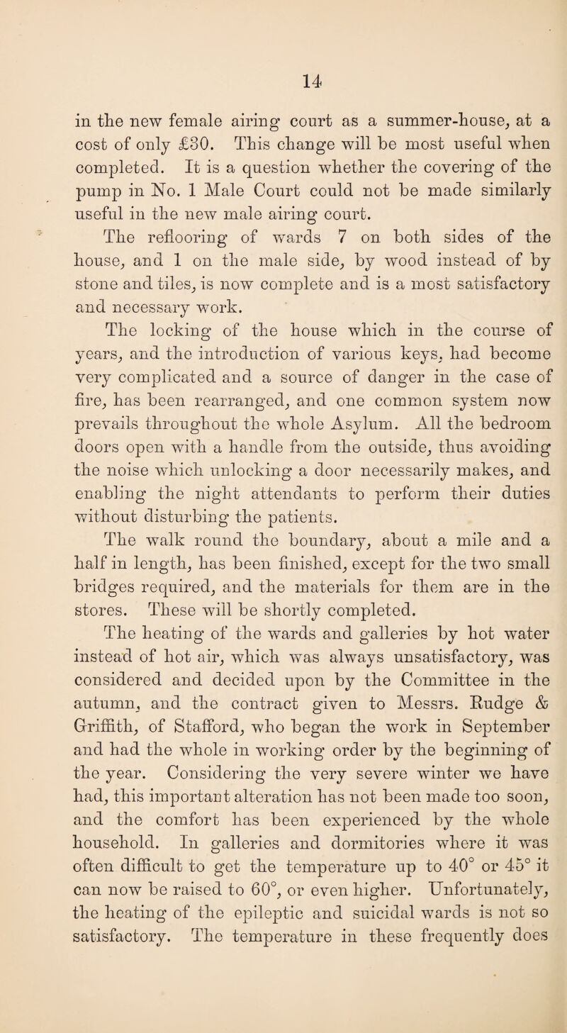 in the new female airing court as a summer-house, at a cost of only £30. This change will be most useful when completed. It is a question whether the covering of the pump in No. 1 Male Court could not be made similarly useful in the new male airing court. The reflooring of wards 7 on both sides of the house, and 1 on the male side, by wood instead of by stone and tiles, is now complete and is a most satisfactory and necessary work. The locking of the house which in the course of years, and the introduction of various keys, had become very complicated and a source of danger in the case of fire, has been rearranged, and one common system now prevails throughout the whole Asylum. All the bedroom doors open with a handle from the outside, thus avoiding the noise which unlocking a door necessarily makes, and enabling the night attendants to perform their duties without disturbing the patients. The walk round the boundary, about a mile and a half in length, has been finished, except for the two small bridges required, and the materials for them are in the stores. These will be shortly completed. The heating of the wards and galleries by hot water instead of hot air, which was always unsatisfactory, was considered and decided upon by the Committee in the autumn, and the contract given to Messrs. Budge & Griffith, of Stafford, who began the work in September and had the whole in working order by the beginning of the year. Considering the very severe winter we have had, this important alteration lias not been made too soon, and the comfort has been experienced by the whole household. In galleries and dormitories where it was often difficult to get the temperature up to 40° or 45° it can now be raised to 60°, or even higher. Unfortunately, the heating of the epileptic and suicidal wards is not so satisfactory. The temperature in these frequently does