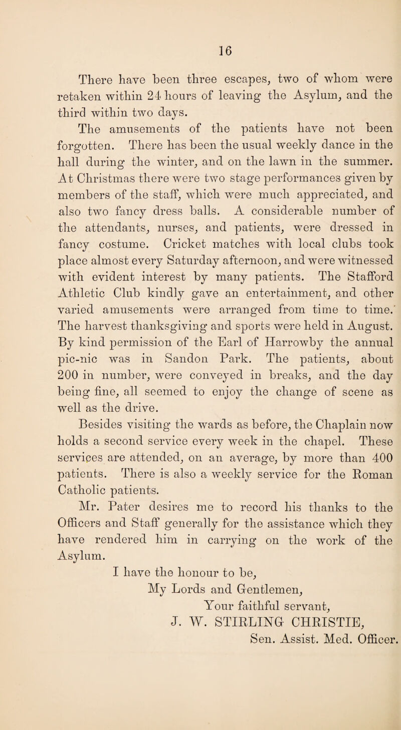 There have been three escapes, two of whom were retaken within 24 hours of leaving the Asylum, and the third within two days. The amusements of the patients have not been forgotten. There has been the usual weekly dance in the hall during the winter, and on the lawn in the summer. At Christmas there were two stage performances given by members of the staff, which were much appreciated, and also two fancy dress balls. A considerable number of the attendants, nurses, and patients, were dressed in fancv costume. Cricket matches with local clubs took t/ place almost every Saturday afternoon, and were witnessed with evident interest by many patients. The Stafford Athletic Club kindly gave an entertainment, and other varied amusements were arranged from time to time. The harvest thanksgiving and sports were held in August. By kind permission of the Earl of Harrowby the annual pic-nic was in Sandon Park. The patients, about 200 in number, were conveyed in breaks, and the day being fine, all seemed to enjoy the change of scene as well as the drive. Besides visiting the wards as before, the Chaplain now holds a second service every week in the chapel. These services are attended, on an average, by more than 400 patients. There is also a weekly service for the Roman Catholic patients. Mr. Pater desires me to record his thanks to the Officers and Staff generally for the assistance which they have rendered him in carrying on the work of the Asylum. I have the honour to be, My Lords and Gentlemen, Your faithful servant, J. W. STIRLING CHRISTIE, Sen. Assist. Med. Officer.