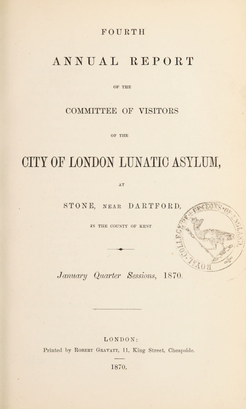 FOURTH ANNUAL REPORT OF THE COMMITTEE OF VISITORS OF THE CITY OF LONDON LUNATIC ASYLUM, AT STONE, NEAR DAETFORD, > ,<V fy IN THE COUNTY OF KENT January Quarter Sessions, 1870. \>r p-». - O' a LONDON: Printed by Robert Gravatt, 11, King Street, Cheapside. 1870.