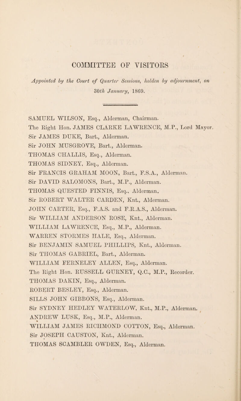 COMMITTEE OF VISITORS Appointed by the Court of Quarter Sessions, holden by adjournment, on 30 th January, 1869. SAMUEL WILSON, Esq., Alderman, Chairman. The Right Hon. JAMES CLARKE LAWRENCE, M.P., Lord Mayo Sir JAMES DUKE, Bart., Alderman. Sir JOHN MUSGROVE, Bart., Alderman. THOMAS CHALLIS, Esq., Alderman. THOMAS SIDNEY, Esq., Alderman. Sir FRANCIS GRAHAM MOON, Bart., F.S.A., Alderman. Sir DAVID SALOMONS, Bart., M.P., Alderman. THOMAS QUESTED FINNIS, Esq., Alderman. Sir ROBERT WALTER CARDEN, Knt., Alderman. JOHN CARTER, Esq., E.A.S. and E.R.A.S., Alderman. Sir WILLIAM ANDERSON ROSE, Knt., Alderman. WILLIAM LAWRENCE, Esq., M.P., Alderman. WARREN STORMES HALE, Esq., Alderman. Sir BENJAMIN SAMUEL PHILLIPS, Knt., Alderman. Sir THOMAS GABRIEL, Bart., Alderman. WILLIAM EERNELEY ALLEN, Esq., Alderman. The Right Hon. RUSSELL GURNEY, Q.C., M.P., Recorder. THOMAS DAKIN, Esq., Alderman. ROBERT BESLEY, Esq., Alderman. SILLS JOHN GIBBONS, Esq., Alderman. Sir SYDNEY HEDLEY WATERLOW, Knt., M.P., Alderman. ANDREW LUSK, Esq., M.P., Alderman. WILLIAM JAMES RICHMOND COTTON, Esq., Alderman. Sir JOSEPH CAUSTON, Knt., Alderman. THOMAS SC AMBLER OWDEN, Esq., Alderman.