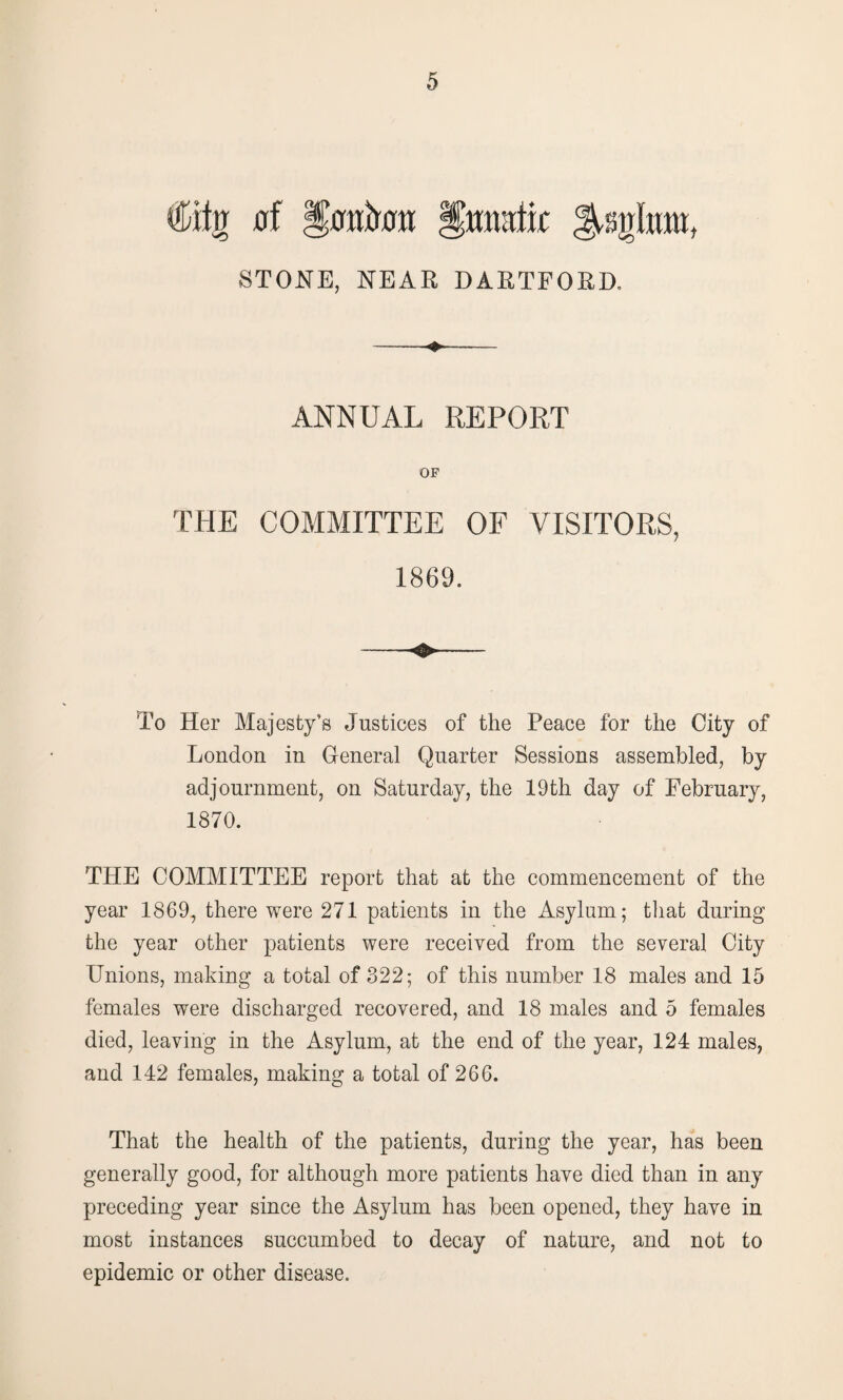 €itn 0f §0iik« §mwlk STONE, NEAR DARTFORD. -- ANNUAL REPORT OF THE COMMITTEE OF VISITORS, 1869. —- —~~ To Her Majesty’s Justices of the Peace for the City of London in General Quarter Sessions assembled, by adjournment, on Saturday, the 19th day of February, 1870. THE COMMITTEE report that at the commencement of the year 1869, there were 271 patients in the Asylum; that during the year other patients were received from the several City Unions, making a total of 322; of this number 18 males and 15 females were discharged recovered, and 18 males and 5 females died, leaving in the Asylum, at the end of the year, 124 males, and 142 females, making a total of 266. That the health of the patients, during the year, has been generally good, for although more patients have died than in any preceding year since the Asylum has been opened, they have in most instances succumbed to decay of nature, and not to epidemic or other disease.