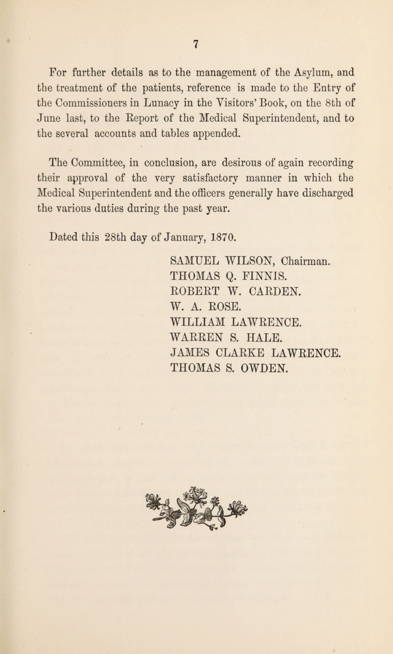 For farther details as to the management of the Asylum, and the treatment of the patients, reference is made to the Entry of the Commissioners in Lunacy in the Visitors’ Book, on the 8th of June last, to the Report of the Medical Superintendent, and to the several accounts and tables appended. The Committee, in conclusion, are desirous of again recording their approval of the very satisfactory manner in which the Medical Superintendent and the officers generally have discharged the various duties during the past year. Dated this 28th day of January, 1870. SAMUEL WILSON, Chairman. THOMAS Q. FINNIS. ROBERT W. CARDEN. W. A. ROSE. WILLIAM LAWRENCE. WARREN S. HALE. JAMES CLARKE LAWRENCE. THOMAS S. OWDEN.