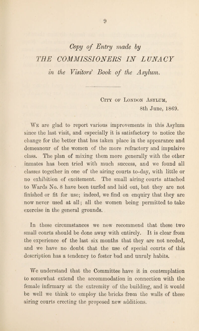 Copy of Entry made by THE COMMISSIONERS IN LUNACY in the Visitors' Book of the Asylum. City of London Asylum, 8th June, 1869. We are glad to report various improvements in this Asylum since the last visit, and especially it is satisfactory to notice the change for the better that has taken place in the appearance and demeanour of the women of the more refractory and impulsive class. The plan of mixing them more generally with the other inmates has been tried with much success, and we found all classes together in one of the airing courts to-day, with little or no exhibition of excitement. The small airing courts attached to Wards No. 8 have been turfed and laid out, but they are not finished or fit for use; indeed, we find on enquiry that they are now never used at all; all the women being permitted to take exercise in the general grounds. In these circumstances we now recommend that these two small courts should be done away with entirely. It is clear from the experience of the last six months that they are not needed, and we have no doubt that the use of special courts of this description has a tendency to foster bad and unruly habits. We understand that the Committee have it in contemplation to somewhat extend the accommodation in connection with the female infirmary at the extremity of the building, and it would be well we think to employ the bricks from the walls of these airing courts erecting the proposed new additions.