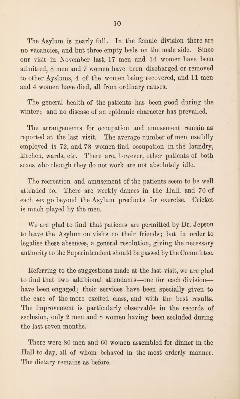 The Asylum is nearly full. In the female division there are no vacancies, and but three empty beds on the male side. Since our visit in November last, 17 men and 14 women have been admitted, 8 men and 7 women have been discharged or removed to other Ayslums, 4 of the women being recovered, and 11 men and 4 women have died, all from ordinary causes. The general health of the patients has been good during the winter; and no disease of an epidemic character has prevailed. The arrangements for occupation and amusement remain as reported at the last visit. The average number of men usefully employed is 72, and 78 women find occupation in the laundry, kitchen, wards, etc. There are, however, other patients of both sexes who though they do not work are not absolutely idle. The recreation and amusement of the patients seem to be well attended to. There are weekly dances in the Hall, and 70 of each sex go beyond the Asylum precincts for exercise. Cricket is much played by the men. We are glad to find that patients are permitted by Dr. Jepson to leave the Asylum on visits to their friends; but in order to legalise these absences, a general resolution, giving the necessary authority to the Superintendent should be passed by the Committee. Referring to the suggestions made at the last visit, we are glad to find that two additional attendants—one for each division— have been engaged; their services have been specially given to the care of the more excited class, and with the best results. The improvement is particularly observable in the records of seclusion, only 2 men and 8 women having been secluded during the last seven months. There were 80 men and 60 women assembled for dinner in the Hall to-day, all of whom behaved in the most orderly manner. The dietary remains as before.