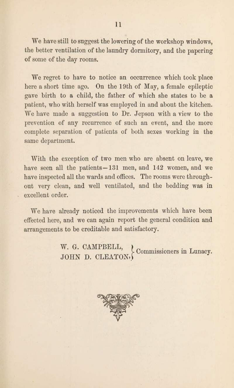 We have still to suggest the lowering of the workshop windows, the better ventilation of the laundry dormitory, and the papering of some of the day rooms. We regret to have to notice an occurrence which took place here a short time ago. On the 19th of May, a female epileptic gave birth to a child, the father of which she states to be a patient, who with herself was employed in and about the kitchen. We have made a suggestion to Dr. Jepson with a view to the prevention of any recurrence of such an event, and the more complete separation of patients of both sexes working in the same department. With the exception of two men who are absent on leave, we have seen all the patients—131 men, and 142 women, and we have inspected all the wards and offices. The rooms were through¬ out very clean, and well ventilated, and the bedding was in . excellent order. We have already noticed the improvements which have been effected here, and we can again report the general condition and arrangements to be creditable and satisfactory. W. G. CAMPBELL, > y Commissioners m Lunacy. JOHN D. CLEATONO