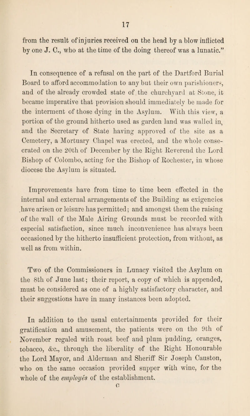 from the result of injuries received on the head by a blow inflicted by one J. C., who at the time of the doing thereof was a lunatic.” In consequence of a refusal on the part of the Dartford Burial Board to afford accommodation to any but their own parishioners, and of the already crowded state of the churchyard at Stone, it became imperative that provision should immediately be made for the interment of those dying in the Asylum. With this view, a portion of the ground hitherto used as garden land was walled in, and the Secretary of State having approved of the site as a Cemetery, a Mortuary Chapel was erected, and the whole conse¬ crated on the 20th of December by the Bight Beverend the Lord Bishop of Colombo, acting for the Bishop of Bochester, in whose diocese the Asylum is situated. Improvements have from time to time been effected in the internal and external arrangements of the Building as exigencies .have arisen or leisure has permitted; and amongst them the raising of the wall of the Male Airing Grounds must be recorded with especial satisfaction, since much inconvenience has always been occasioned by the hitherto insufficient protection, from without, as wTell as from within. Two of the Commissioners in Lunacy visited the Asylum on the 8th of June last; their report, a copy of which is appended, must be considered as one of a highly satisfactory character, and their suggestions have in many instances been adopted. In addition to the usual entertainments provided for their gratification and amusement, the patients were on the 9th of November regaled with roast beef and plum pudding, oranges, tobacco, &c., through the liberality of the Bight Honourable the Lord Mayor, and Alderman and Sheriff Sir Joseph Causton, who on the same occasion provided supper with wine, for the whole of the employes of the establishment. o