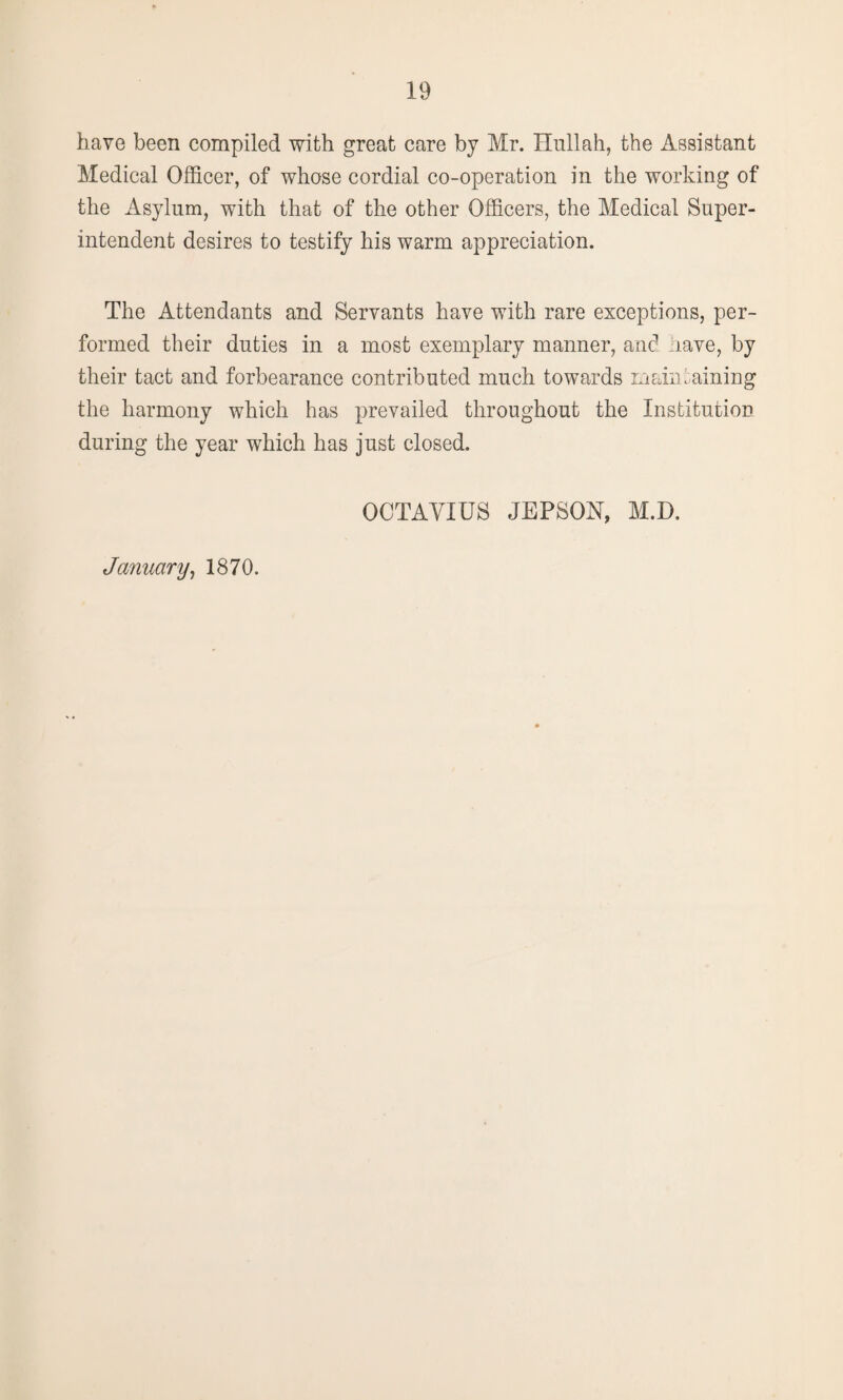 have been compiled with great care by Mr. Hull ah, the Assistant Medical Officer, of whose cordial co-operation in the working of the Asylum, with that of the other Officers, the Medical Super¬ intendent desires to testify his warm appreciation. The Attendants and Servants have with rare exceptions, per¬ formed their duties in a most exemplary manner, and have, by their tact and forbearance contributed much towards maintaining the harmony which has prevailed throughout the Institution during the year which has just closed. OCTAVIUS JEPSOH, M.D. January, 1870.