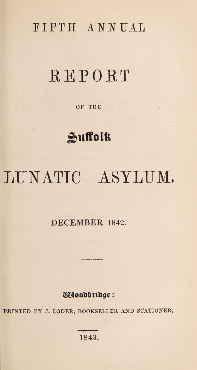 FIFTH ASS UAL REPORT OF THE J^uffolfe LUNATIC ASYLUM. DECEMBER 1842. ffifflJooafcrUige: PRINTED BY J. LODER, BOOKSELLER AND STATIONER. 1843.