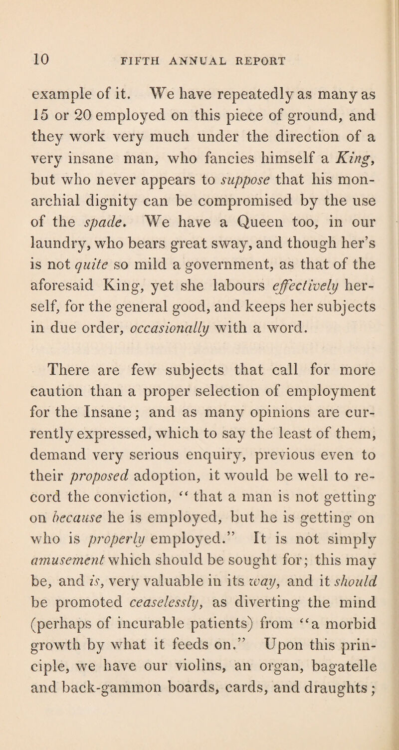 example of it. We have repeatedly as many as 15 or 20 employed on this piece of ground, and they work very much under the direction of a very insane man, who fancies himself a King, but who never appears to suppose that his mon¬ arch ial dignity can be compromised by the use of the spade. We have a Queen too, in our laundry, who bears great sway, and though her’s is not quite so mild a government, as that of the aforesaid King, yet she labours effectively her¬ self, for the general good, and keeps her subjects in due order, occasionally with a word. There are few subjects that call for more caution than a proper selection of employment for the Insane; and as many opinions are cur¬ rently expressed, which to say the least of them, demand very serious enquiry, previous even to their proposed adoption, it would be well to re¬ cord the conviction, “ that a man is not getting on because he is employed, but he is getting on who is properly employed.” It is not simply amusement which should be sought for; this may be, and is, very valuable in its way, and it should be promoted ceaselessly, as diverting the mind (perhaps of incurable patients) from “a morbid growth by what it feeds on.” Upon this prin¬ ciple, we have our violins, an organ, bagatelle and back-gammon boards, cards, and draughts ;