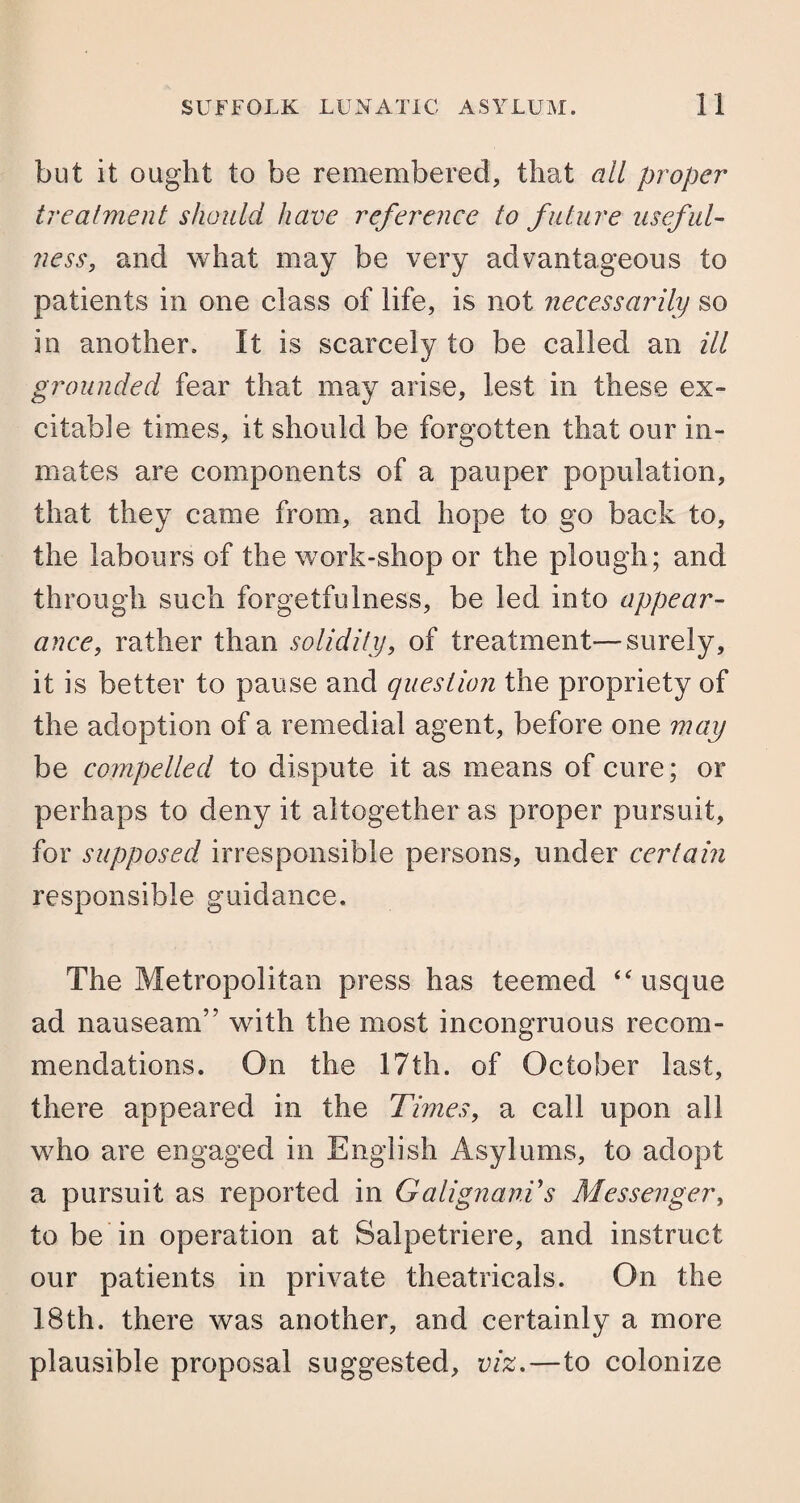 but it ought to be remembered, that all proper treatment should have reference to future useful¬ ness, and what may be very advantageous to patients in one class of life, is not necessarily so in another. It is scarcely to be called an ill grounded fear that may arise, lest in these ex- citable times, it should be forgotten that our in¬ mates are components of a pauper population, that they came from, and hope to go back to, the labours of the work-shop or the plough; and through such forgetfulness, be led into appear¬ ance, rather than solidity, of treatment—surely, it is better to pause and question the propriety of the adoption of a remedial agent, before one may be compelled to dispute it as means of cure; or perhaps to deny it altogether as proper pursuit, for supposed irresponsible persons, under certain responsible guidance. The Metropolitan press has teemed “ usque ad nauseam” with the most incongruous recom¬ mendations. On the 17th. of October last, there appeared in the Times, a call upon all who are engaged in English Asylums, to adopt a pursuit as reported in GalignanVs Messenger, to be in operation at Salpetriere, and instruct our patients in private theatricals. On the 18th. there was another, and certainly a more plausible proposal suggested, viz.—to colonize