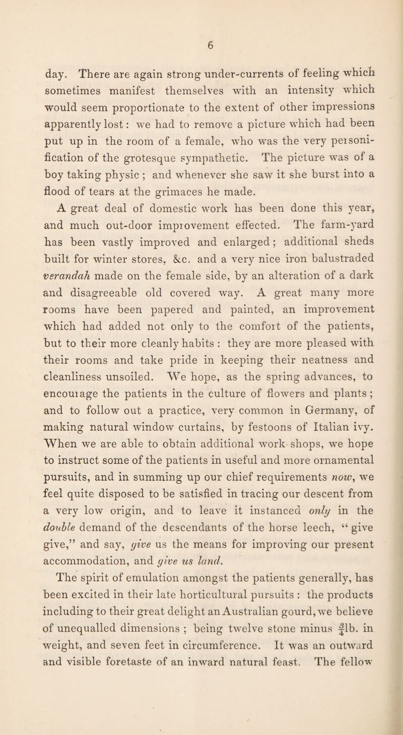 day. There are again strong under-currents of feeling which sometimes manifest themselves with an intensity which would seem proportionate to the extent of other impressions apparently lost: we had to remove a picture which had been put up in the room of a female, who was the very peisoni- fication of the grotesque sympathetic. The picture was of a boy taking physic ; and whenever she saw it she burst into a flood of tears at the grimaces he made. A great deal of domestic work has been done this year, and much out-door improvement effected. The farm-yard has been vastly improved and enlarged; additional sheds built for winter stores, &c. and a very nice iron balustraded verandah made on the female side, by an alteration of a dark and disagreeable old covered way. A great many more rooms have been papered and painted, an improvement which had added not only to the comfort of the patients, but to their more cleanly habits : they are more pleased with their rooms and take pride in keeping their neatness and cleanliness unsoiled. We hope, as the spring advances, to encourage the patients in the culture of flowers and plants; and to follow out a practice, very common in Germany, of making natural window curtains, by festoons of Italian ivy. When we are able to obtain additional work shops, we hope to instruct some of the patients in useful and more ornamental pursuits, and in summing up our chief requirements now, we feel quite disposed to be satisfied in tracing our descent from a very low origin, and to leave it instanced only in the double demand of the descendants of the horse leech, “give give,” and say, yive us the means for improving our present accommodation, and yive us land. The spirit of emulation amongst the patients generally, has been excited in their late horticultural pursuits : the products including to their great delight an Australian gourd, we believe of unequalled dimensions ; being twelve stone minus fib. in weight, and seven feet in circumference. It was an outward and visible foretaste of an inward natural feast. The fellow