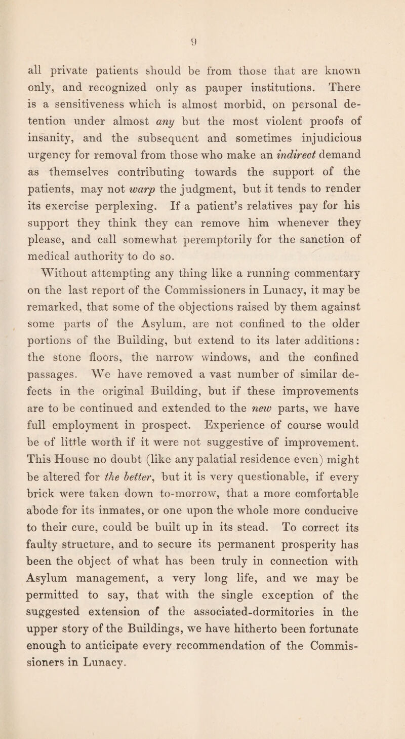 all private patients should be from those that are known only, and recognized only as pauper institutions. There is a sensitiveness which is almost morbid, on personal de¬ tention under almost any hut the most violent proofs of insanity, and the subsequent and sometimes injudicious urgency for removal from those who make an indirect demand as themselves contributing towards the support of the patients, may not warp the judgment, but it tends to render its exercise perplexing. If a patient’s relatives pay for his support they think they can remove him whenever they please, and call somewhat peremptorily for the sanction of medical authority to do so. Without attempting any thing like a running commentary on the last report of the Commissioners in Lunacy, it may be remarked, that some of the objections raised by them against some parts of the Asylum, are not confined to the older portions of the Building, but extend to its later additions: the stone floors, the narrow windows, and the confined passages. We have removed a vast number of similar de¬ fects in the original Building, but if these improvements are to be continued and extended to the new parts, we have full employment in prospect. Experience of course would be of little worth if it were not suggestive of improvement. This House no doubt (like any palatial residence even) might be altered for the better, but it is very questionable, if every brick were taken down to-morrow, that a more comfortable abode for its inmates, or one upon the whole more conducive to their cure, could be built up in its stead. To correct its faulty structure, and to secure its permanent prosperity has been the object of what has been truly in connection with Asylum management, a very long life, and we may be permitted to say, that with the single exception of the suggested extension of the associated-dormitories in the upper story of the Buildings, we have hitherto been fortunate enough to anticipate every recommendation of the Commis¬ sioners in Lunacy.