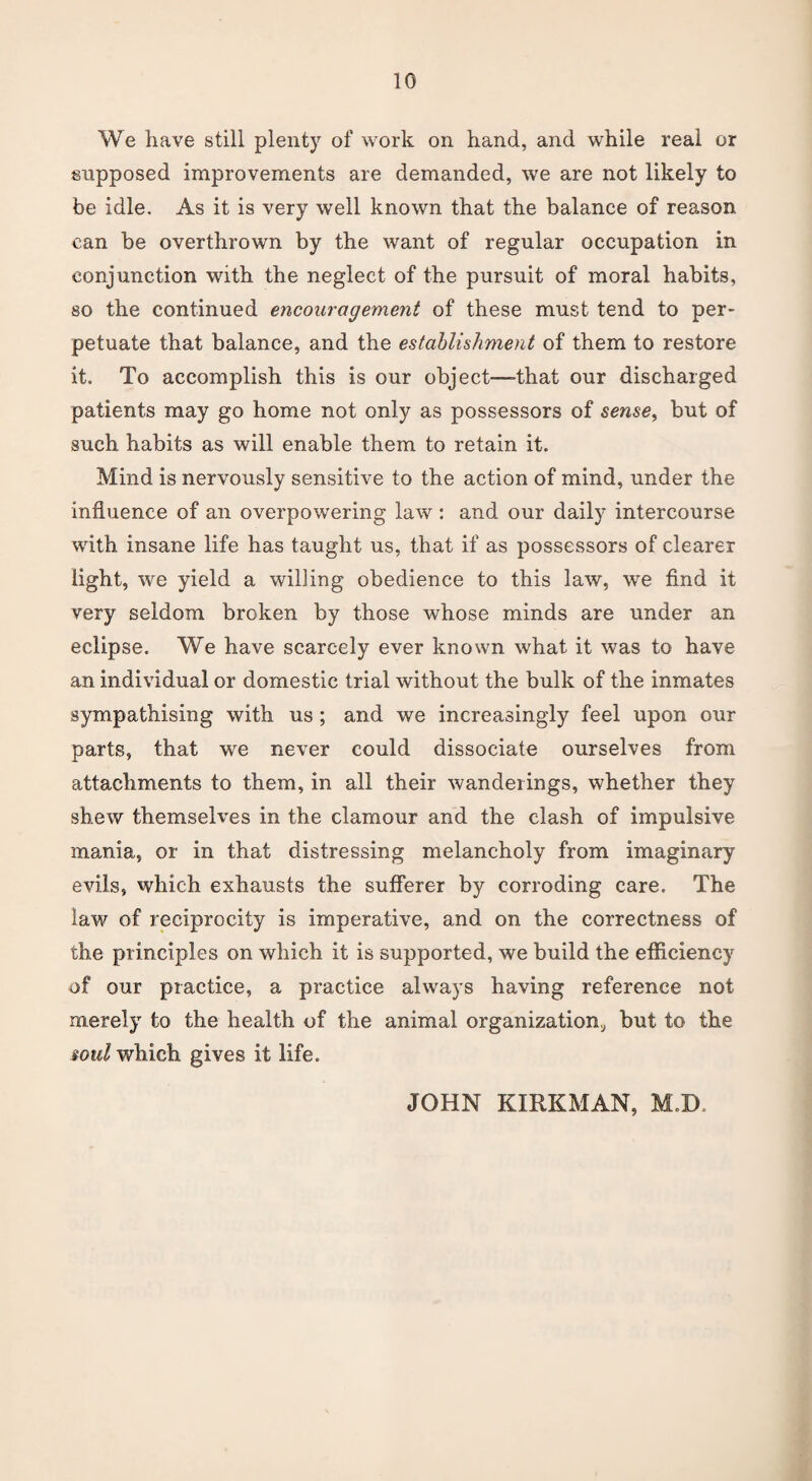 We have still plenty of work on hand, and while real or supposed improvements are demanded, we are not likely to be idle. As it is very well known that the balance of reason can be overthrown by the want of regular occupation in conjunction with the neglect of the pursuit of moral habits, so the continued encouragement of these must tend to per¬ petuate that balance, and the establishment of them to restore it. To accomplish this is our object—-that our discharged patients may go home not only as possessors of sense, but of such habits as will enable them to retain it. Mind is nervously sensitive to the action of mind, under the influence of an overpowering law : and our daily intercourse with insane life has taught us, that if as possessors of clearer light, we yield a willing obedience to this law, we find it very seldom broken by those whose minds are under an eclipse. We have scarcely ever known what it was to have an individual or domestic trial without the bulk of the inmates sympathising with us ; and we increasingly feel upon our parts, that we never could dissociate ourselves from attachments to them, in all their wanderings, whether they shew themselves in the clamour and the clash of impulsive mania, or in that distressing melancholy from imaginary evils, which exhausts the sufferer by corroding care. The law of reciprocity is imperative, and on the correctness of the principles on which it is supported, we build the efficiency of our practice, a practice always having reference not merely to the health of the animal organization, but to the soul which gives it life. JOHN KIRKMAN, M.D.