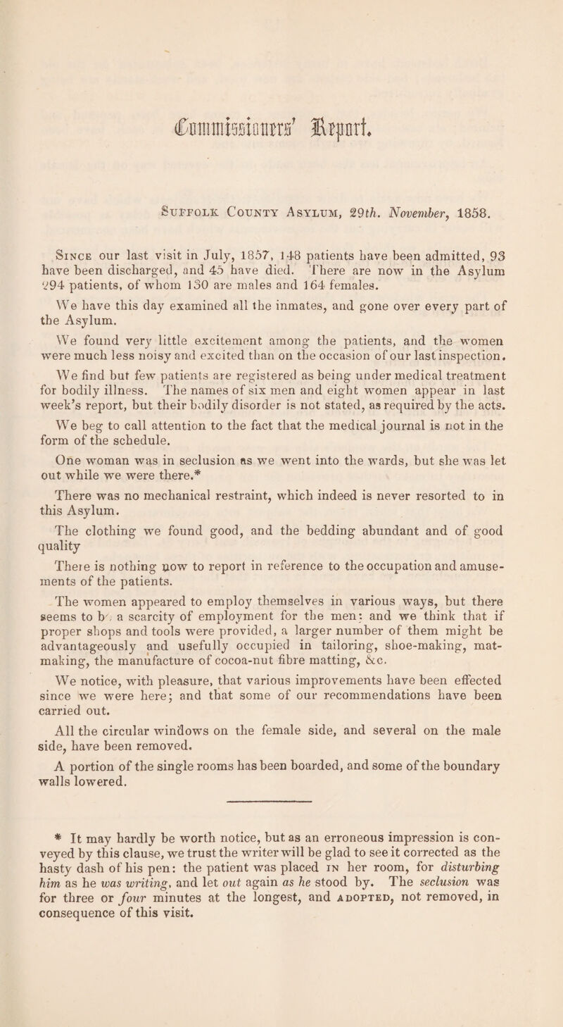 (Cmtuniaiotira' Htpnrt. Sutpolk County Asylum, 29th. November, 1858. Since our last visit in July, 1857, 148 patients have been admitted, 93 have been discharged, and 45 have died. There are now in the Asylum 294 patients, of whom 130 are males and 164 females. We have this clay examined all the inmates, and gone over every part of the Asylum. We found very little excitement among the patients, and the women were much less noisy and excited than on the occasion of our last inspection. We find but few patients are registered as being under medical treatment for bodily illness. The names of six men and eight women appear in last week’s report, but their bodily disorder is not stated, as required by the acts. We beg to call attention to the fact that the medical journal is not in the form of the schedule. One woman was in seclusion ns we went into the wards, but she was let out while we were there.* There was no mechanical restraint, which indeed is never resorted to in this Asylum. The clothing we found good, and the bedding abundant and of good quality There is nothing now to report in reference to the occupation and amuse¬ ments of the patients. The women appeared to employ themselves in various ways, but there seems to be a scarcity of employment for the men: and we think that if proper shops and tools were provided, a larger number of them might be advantageously and usefully occupied in tailoring, shoe-making, mat¬ making, the manufacture of cocoa-nut fibre matting, &c. We notice, with pleasure, that various improvements have been effected since we were here; and that some of our recommendations have been earned out. All the circular windows on the female side, and several on the male side, have been removed. A portion of the single rooms has been boarded, and some of the boundary walls lowered. * It may hardly be worth notice, but as an erroneous impression is con¬ veyed by this clause, we trust the writer will be glad to see it corrected as the hasty dash of his pen: the patient was placed in her room, for disturbing him as he was writing, and let out again as he stood by. The seclusion was for three or four minutes at the longest, and adopted, not removed, in consequence of this visit.