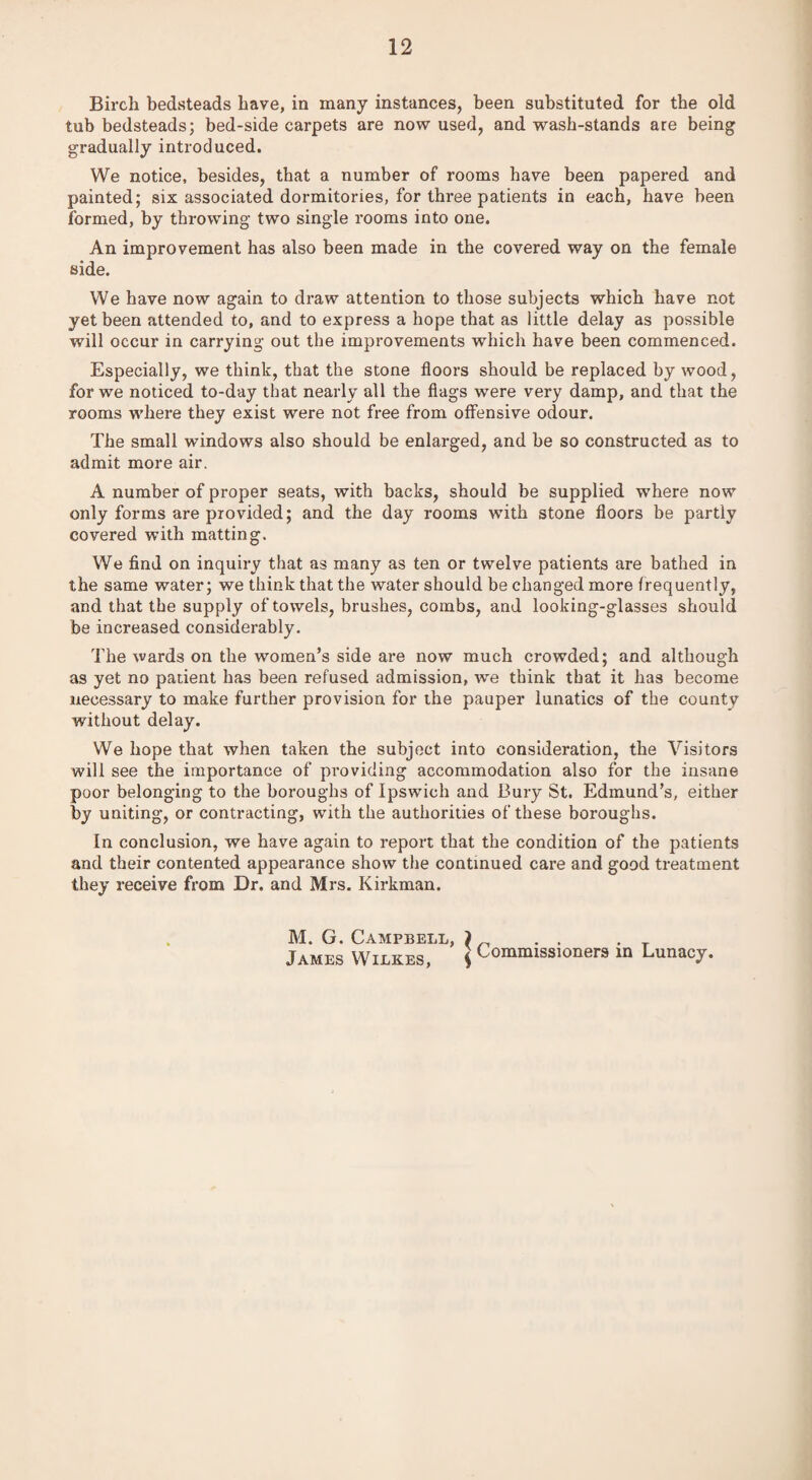 Birch bedsteads have, in many instances, been substituted for the old tub bedsteads; bed-side carpets are now used, and wash-stands are being gradually introduced. We notice, besides, that a number of rooms have been papered and painted; six associated dormitories, for three patients in each, have been formed, by throwing two single rooms into one. An improvement has also been made in the covered way on the female side. We have now again to draw attention to those subjects which have not yet been attended to, and to express a hope that as little delay as possible will occur in carrying out the improvements which have been commenced. Especially, we think, that the stone floors should be replaced by wood, for we noticed to-day that nearly all the flags were very damp, and that the rooms where they exist were not free from offensive odour. The small windows also should be enlarged, and be so constructed as to admit more air. A number of proper seats, with backs, should be supplied where now only forms are provided; and the day rooms with stone floors be partly covered with matting. We find on inquiry that as many as ten or twelve patients are bathed in the same water; we think that the water should be changed more frequently, and that the supply of towels, brushes, combs, and looking-glasses should be increased considerably. The wards on the women’s side are now much crowded; and although as yet no patient has been refused admission, we think that it has become necessary to make further provision for the pauper lunatics of the county without delay. We hope that when taken the subject into consideration, the Visitors will see the importance of providing accommodation also for the insane poor belonging to the boroughs of Ipswich and Bury St. Edmund’s, either by uniting, or contracting, with the authorities of these boroughs. In conclusion, we have again to report that the condition of the patients and their contented appearance show the continued care and good treatment they receive from Dr. and Mrs. Kirkman. M. G. Campbell, ) _ . . . T James Wilkes, { Commissioners m Lunacy.