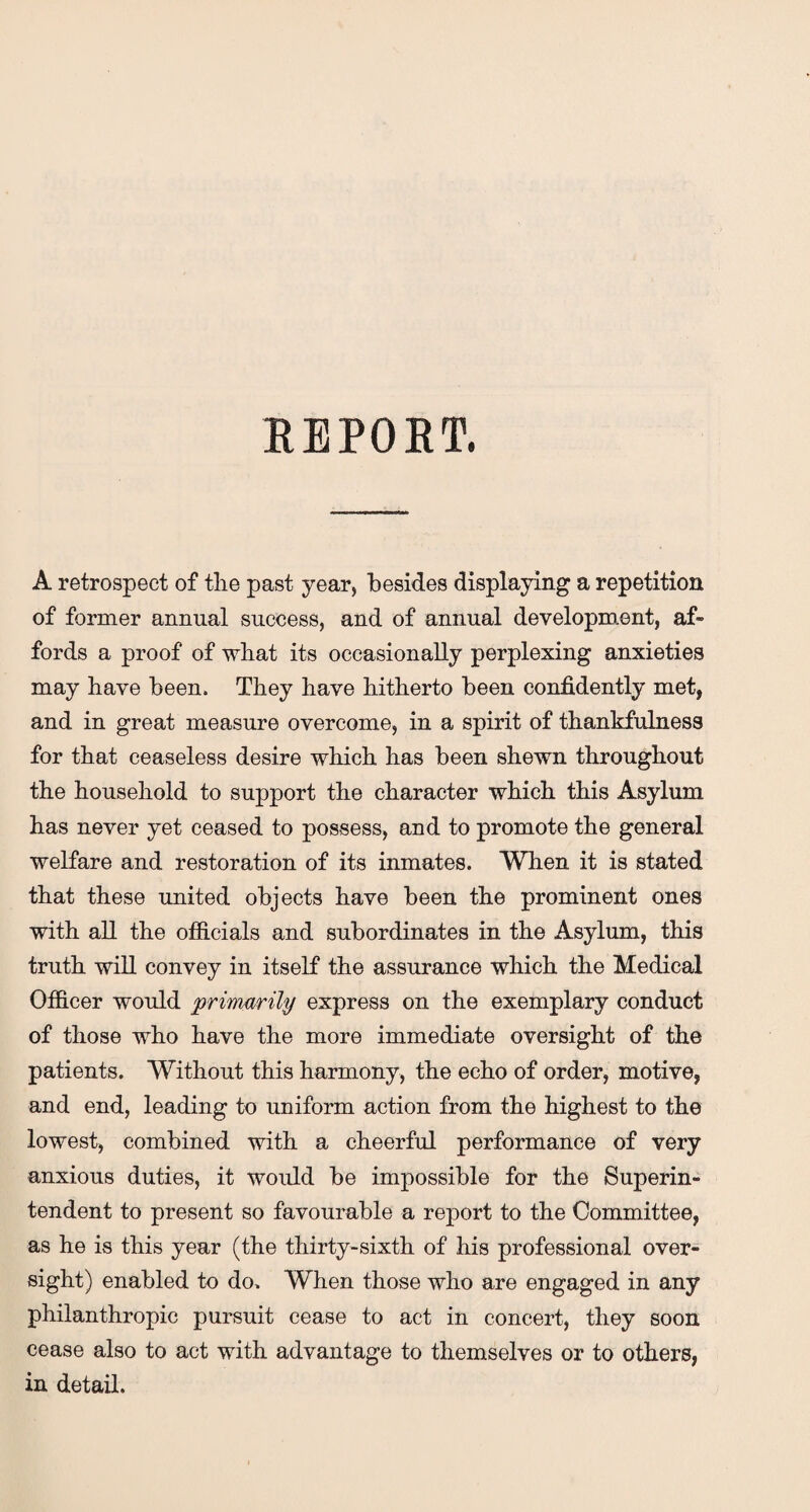 REPORT. A retrospect of the past year, besides displaying a repetition of former annual success, and of annual development, af¬ fords a proof of what its occasionally perplexing anxieties may have been. They have hitherto been confidently met, and in great measure overcome, in a spirit of thankfulness for that ceaseless desire which has been shewn throughout the household to support the character which this Asylum has never yet ceased to possess, and to promote the general welfare and restoration of its inmates. When it is stated that these united objects have been the prominent ones with all the officials and subordinates in the Asylum, this truth will convey in itself the assurance which the Medical Officer would primarily express on the exemplary conduct of those who have the more immediate oversight of the patients. Without this harmony, the echo of order, motive, and end, leading to uniform action from the highest to the lowest, combined with a cheerful performance of very anxious duties, it would be impossible for the Superin¬ tendent to present so favourable a report to the Committee, as he is this year (the thirty-sixth of his professional over¬ sight) enabled to do. When those who are engaged in any philanthropic pursuit cease to act in concert, they soon cease also to act with advantage to themselves or to others, in detail.