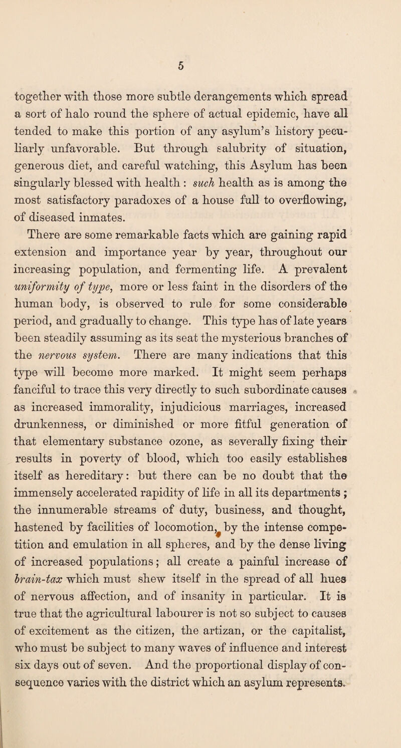 together with those more subtle derangements which spread a sort of halo round the sphere of actual epidemic, have all tended to make this portion of any asylum’s history pecu¬ liarly unfavorable. But through salubrity of situation, generous diet, and careful watching, this Asylum has been singularly blessed with health : such health as is among the most satisfactory paradoxes of a house full to overflowing, of diseased inmates. There are some remarkable facts which are gaining rapid extension and importance year by year, throughout our increasing population, and fermenting life. A prevalent uniformity of type, more or less faint in the disorders of the human body, is observed to rule for some considerable period, and gradually to change. This type has of late years been steadily assuming as its seat the mysterious branches of the nervous system. There are many indications that this type will become more marked. It might seem perhaps fanciful to trace this very directly to such subordinate causes as increased immorality, injudicious marriages, increased drunkenness, or diminished or more fitful generation of that elementary substance ozone, as severally fixing their results in poverty of blood, which too easily establishes itself as hereditary: but there can be no doubt that the immensely accelerated rapidity of life in all its departments ; the innumerable streams of duty, business, and thought, hastened by facilities of locomotion,, by the intense compe¬ tition and emulation in all spheres, and by the dense living of increased populations; all create a painful increase of brain-tax which must shew itself in the spread of all hues of nervous affection, and of insanity in particular. It is true that the agricultural labourer is not so subject to causes of excitement as the citizen, the artizan, or the capitalist, who must be subject to many waves of influence and interest six days out of seven. And the proportional display of con¬ sequence varies with the district which an asylum represents.