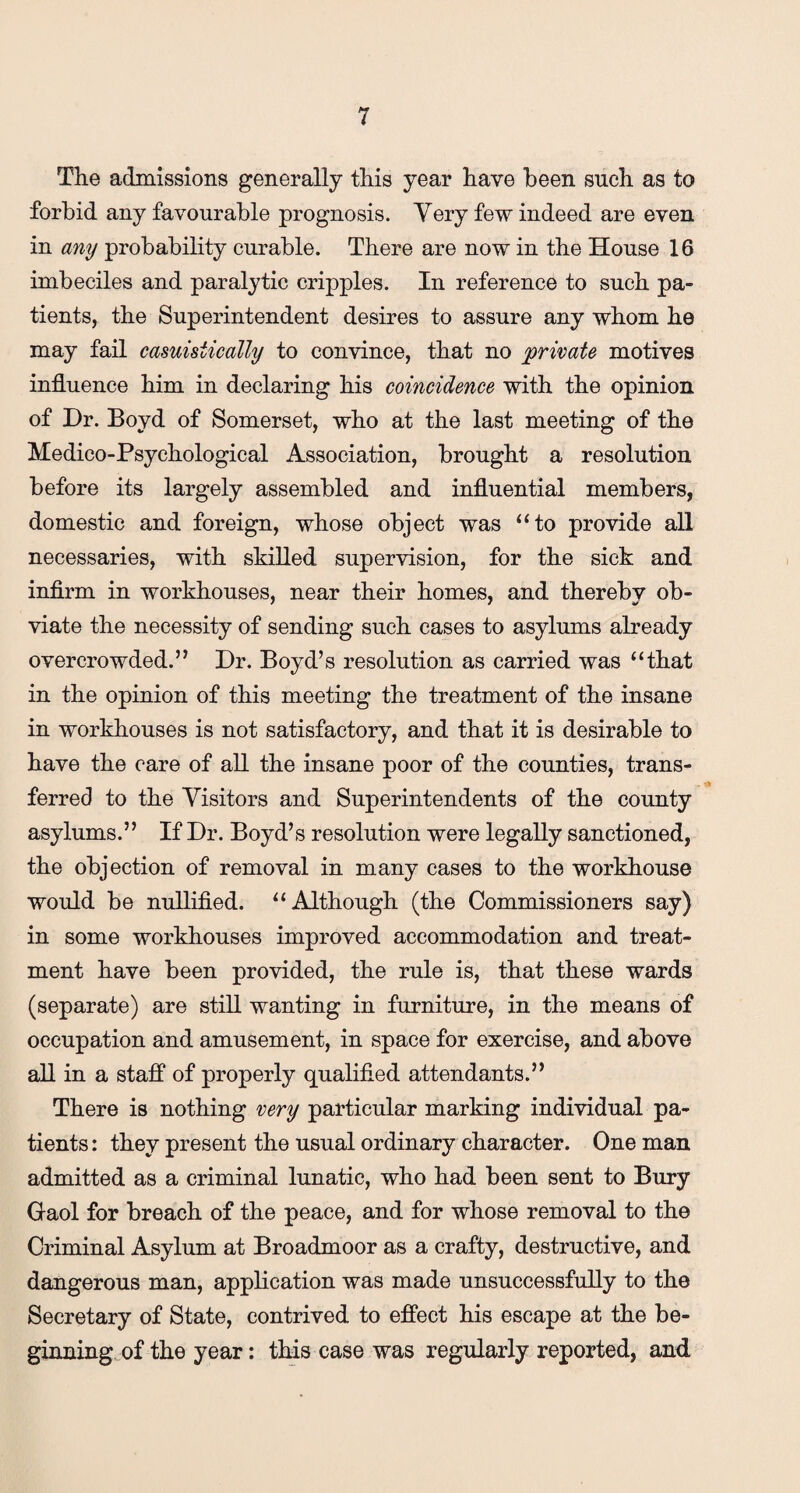 The admissions generally this year have been such as to forbid any favourable prognosis. Very few indeed are even in any probability curable. There are now in the House 16 imbeciles and paralytic cripples. In reference to such pa¬ tients, the Superintendent desires to assure any whom he may fail casuisiically to convince, that no 'private motives influence him in declaring his coincidence with the opinion of Dr. Boyd of Somerset, who at the last meeting of the Medico-Psychological Association, brought a resolution before its largely assembled and influential members, domestic and foreign, whose object was “to provide all necessaries, with skilled supervision, for the sick and infirm in workhouses, near their homes, and thereby ob¬ viate the necessity of sending such cases to asylums already overcrowded.” Dr. Boyd’s resolution as carried was “that in the opinion of this meeting the treatment of the insane in workhouses is not satisfactory, and that it is desirable to have the care of all the insane poor of the counties, trans¬ ferred to the Visitors and Superintendents of the county asylums.” If Dr. Boyd’s resolution were legally sanctioned, the objection of removal in many cases to the workhouse would be nullified. “Although (the Commissioners say) in some workhouses improved accommodation and treat¬ ment have been provided, the rule is, that these wards (separate) are still wanting in furniture, in the means of occupation and amusement, in space for exercise, and above all in a staff of properly qualified attendants.” There is nothing very particular marking individual pa¬ tients : they present the usual ordinary character. One man admitted as a criminal lunatic, who had been sent to Bury Gaol for breach of the peace, and for whose removal to the Criminal Asylum at Broadmoor as a crafty, destructive, and dangerous man, application was made unsuccessfully to the Secretary of State, contrived to effect his escape at the be¬ ginning of the year: this case was regularly reported, and