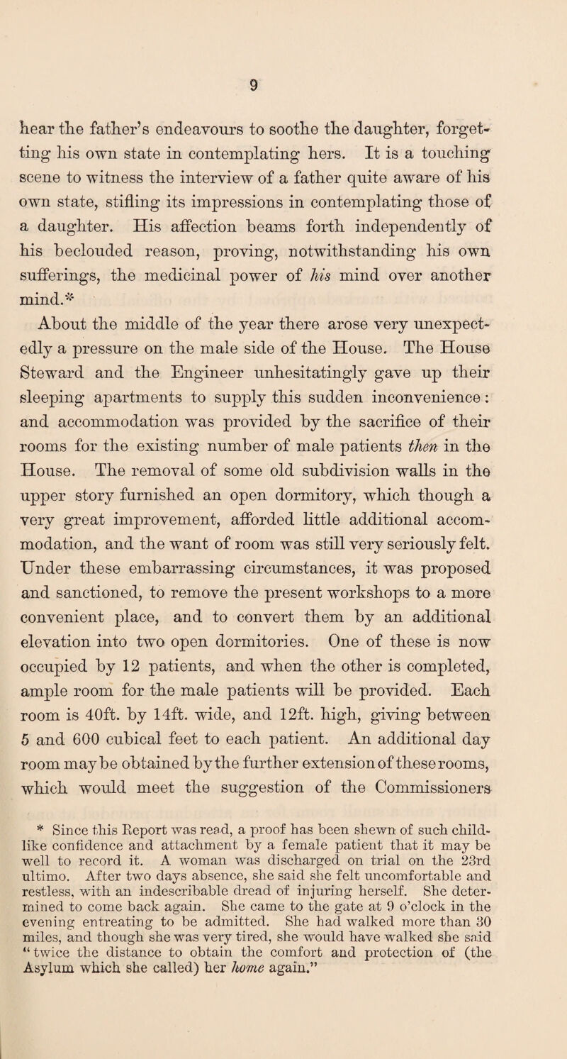 hear tlie father’s endeavours to soothe the daughter, forget¬ ting his own state in contemplating hers. It is a touching scene to witness the interview of a father quite aware of his own state, stifling its impressions in contemplating those of a daughter. His affection beams forth independently of his beclouded reason, proving, notwithstanding his own sufferings, the medicinal power of his mind over another mind.'*1 About the middle of the year there arose very unexpect¬ edly a pressure on the male side of the House. The House Steward and the Engineer unhesitatingly gave up their sleeping apartments to supply this sudden inconvenience: and accommodation was provided by the sacrifice of their rooms for the existing number of male patients then in the House. The removal of some old subdivision walls in the upper story furnished an open dormitory, which though a very great improvement, afforded little additional accom¬ modation, and the want of room was still very seriously felt. Under these embarrassing circumstances, it was proposed and sanctioned, to remove the present workshops to a more convenient place, and to convert them by an additional elevation into two open dormitories. One of these is now occupied by 12 patients, and when the other is completed, ample room for the male patients will be provided. Each room is 40ft. by 14ft. wide, and 12ft. high, giving between 5 and 600 cubical feet to each patient. An additional day room maybe obtained by the further extension of these rooms, which would meet the suggestion of the Commissioners * Since this Keport was read, a proof has been shewn of such child¬ like confidence and attachment by a female patient that it may be well to record it. A woman was discharged on trial on the 23rd ultimo. After two days absence, she said she felt uncomfortable and restless, with an indescribable dread of injuring herself. She deter¬ mined to come back again. She came to the gate at 9 o’clock in the evening entreating to be admitted. She had walked more than 30 miles, and though she was very tired, she would have walked she said “twice the distance to obtain the comfort and protection of (the Asylum which she called) her home again.”