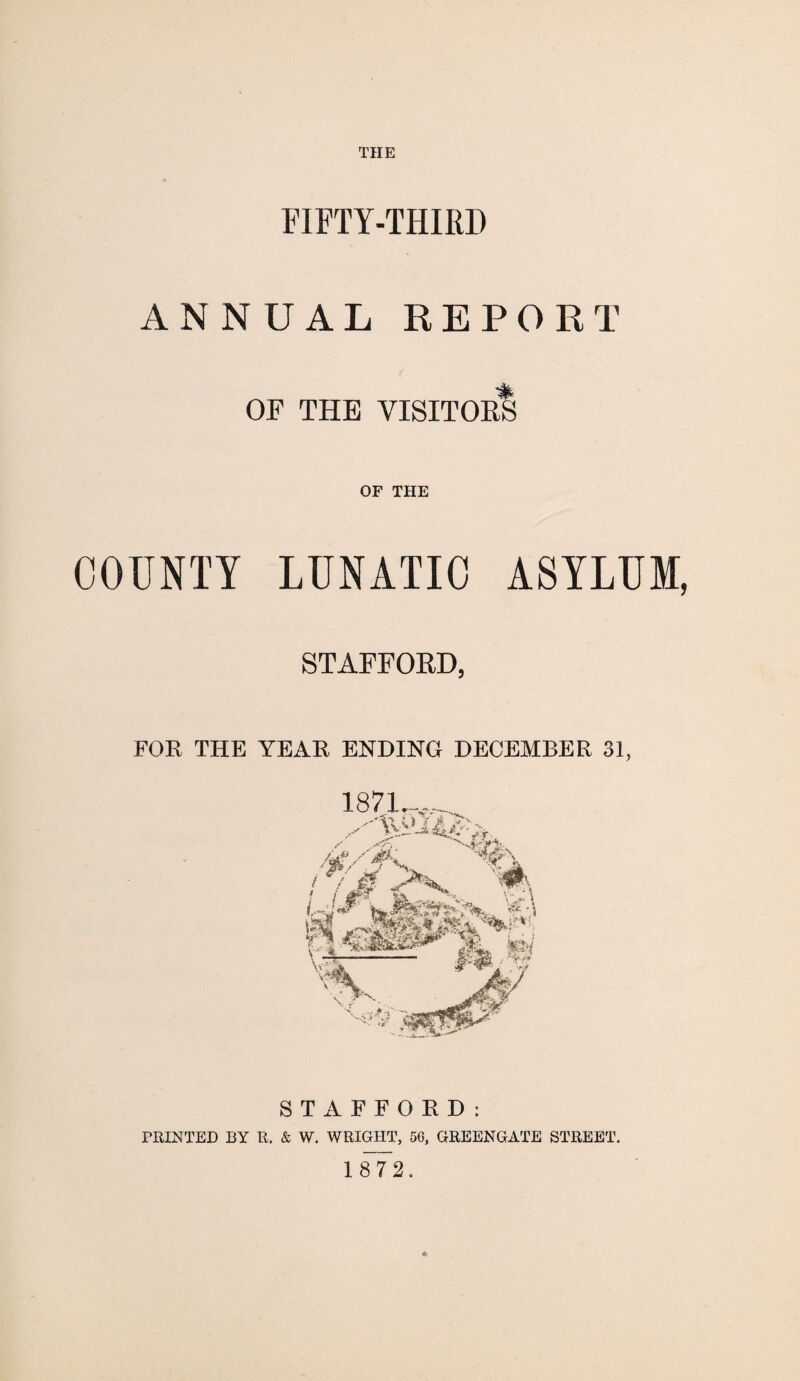 THE FIFTY-THIRD ANNUAL REPORT OF THE VISITORS OF THE COUNTY LUNATIC ASYLUM, STAFFORD, FOR THE YEAR ENDING DECEMBER 31, STAFFORD: PRINTED BY R. & W. WRIGHT, 56, GREENGATE STREET. 1 872.