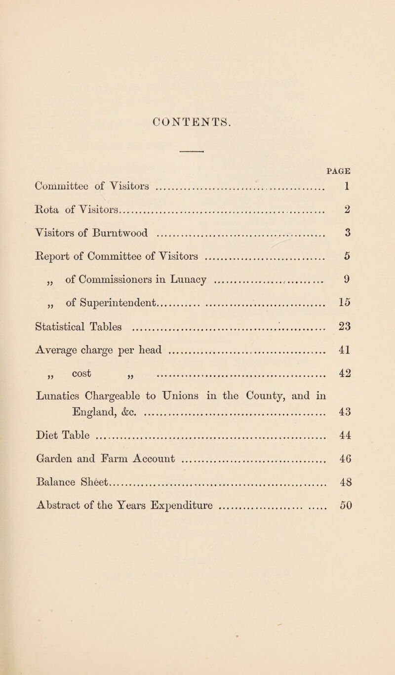 CONTENTS. PAGE Committee of Visitors . Rota of Visitors.. Visitors of Burntwood ... Report of Committee of Visitors .. „ of Commissioners in Lunacy .... „ of Superintendent. Statistical Tables .!. Average charge per head ... » cost » Lunatics Chargeable to Unions in the County, and in England, &c. Diet Table . Garden and Farm Account . Balance Sheet. Abstract of the Years Expenditure . 1 2 3 5 9 15 23 41 42 43 44 46 48 50