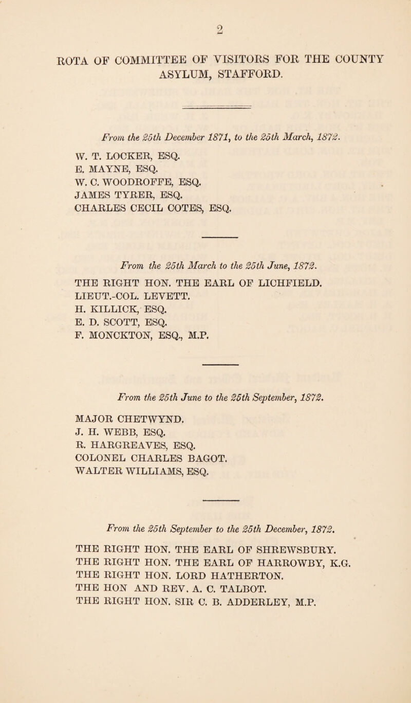 ROTA OF COMMITTEE OF VISITORS FOR THE COUNTY ASYLUM, STAFFORD. F, 'om the 25tit F)ecember 1871, to the 2oth March, 1872 • W. T. LOCKER, ESQ. E. MAYNE, ESQ. W. C. WOODROFFE, ESQ. JAMES TYRER, ESQ. CHARLES CECIL COTES, ESQ, From the 25th March to the 25th June, 1872. THE RIGHT HON. THE EARL OF LICHFIELD. LIEUT.-COL. LEYETT. H. KILLICK, ESQ. E. D. SCOTT, ESQ. F. MONCKTON, ESQ., M.P. From the 25th June to the 25th September, 1872. MAJOR CHETWYND. J. H. WEBB, ESQ. R. HARGREAVES, ESQ. COLONEL CHARLES BAGOT. WALTER WILLIAMS, ESQ. From the 25th September to the 25th December, 1872. THE RIGHT HON. THE EARL OF SHREWSBURY. THE RIGHT HON. THE EARL OF HARROWBY, K.G. THE RIGHT HON. LORD HATHERTON. THE HON AND REV. A. C. TALBOT. THE RIGHT HON. SIR C. B. ADDERLEY, M.P.