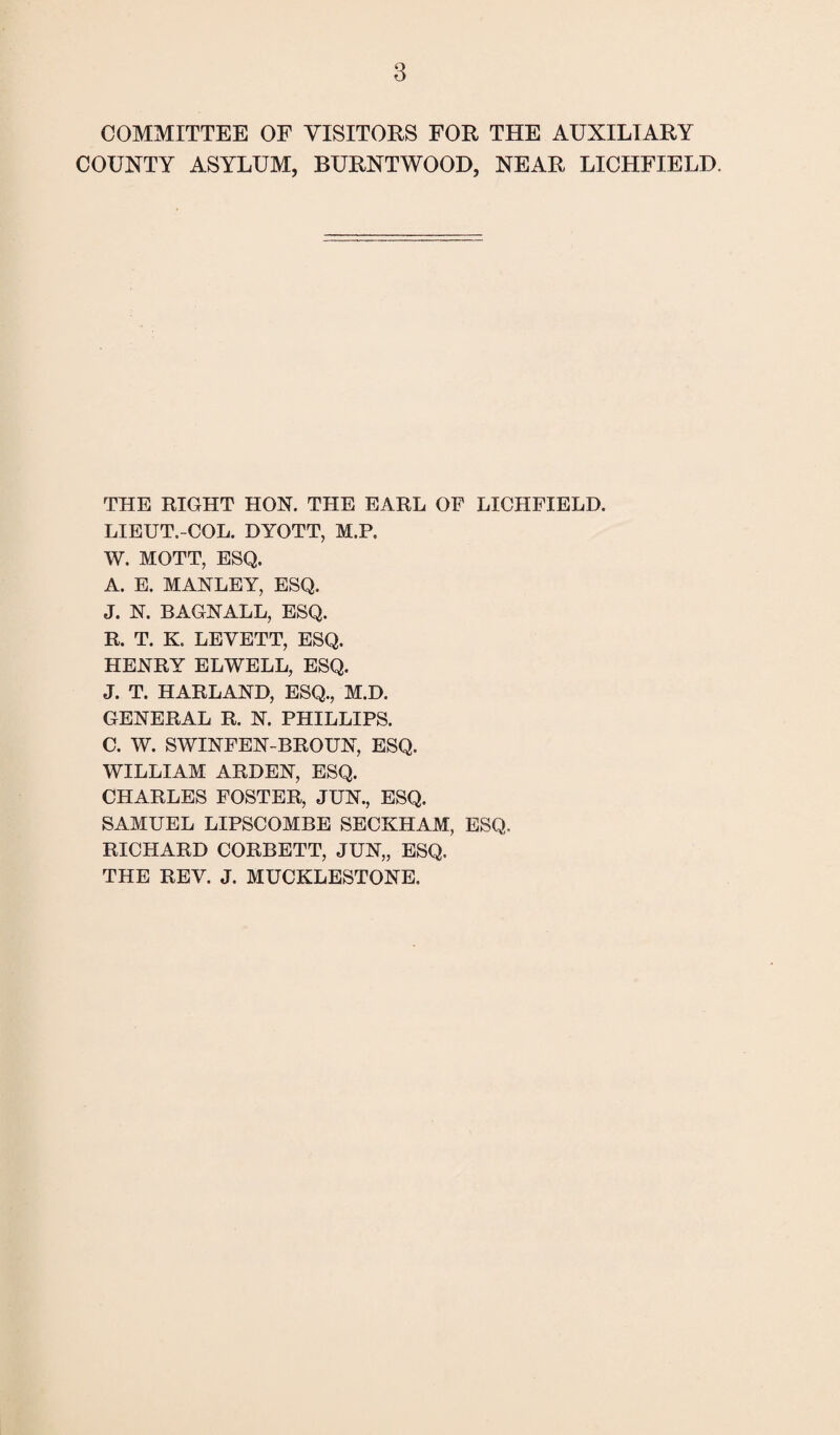 COMMITTEE OF VISITORS FOR THE AUXILIARY COUNTY ASYLUM, BURNTWOOD, NEAR LICHFIELD. THE RIGHT HON. THE EARL OF LICHFIELD. LIEUT.-COL. DYOTT, M.P. W. MOTT, ESQ. A. E. MANLEY, ESQ. J. N. BAGNALL, ESQ. R. T. K. LEYETT, ESQ. HENRY ELWELL, ESQ. J. T. HARLAND, ESQ., M.D. GENERAL R. N. PHILLIPS. C. W. SWINFEN-BROUN, ESQ. WILLIAM ARDEN, ESQ. CHARLES FOSTER, JUN., ESQ. SAMUEL LIPSCOMBS SECKHAM, ESQ. RICHARD CORBETT, JUN„ ESQ. THE REV. J. MUCKLESTONE.