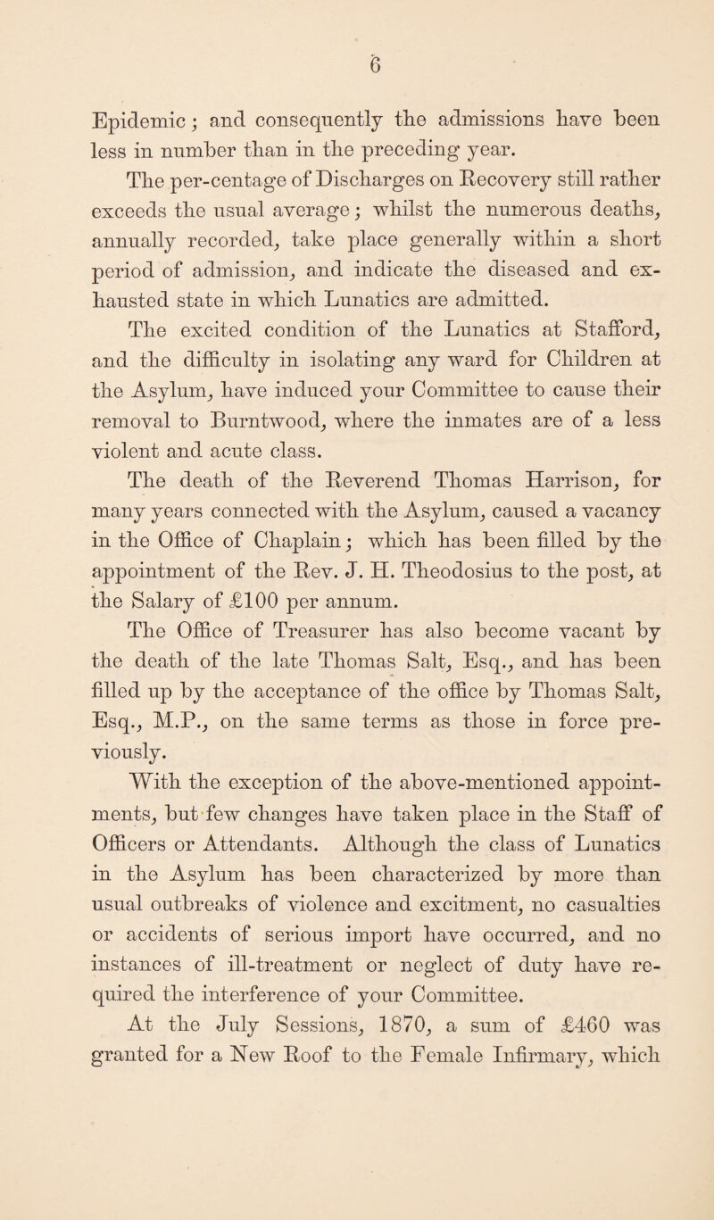 Epidemic; and consequently tlie admissions have been less in number than in the preceding year. The per-centage of Discharges on Recovery still rather exceeds the usual average; whilst the numerous deaths, annually recorded, take place generally within a short period of admission, and indicate the diseased and ex¬ hausted state in which Lunatics are admitted. The excited condition of the Lunatics at Stafford, and the difficulty in isolating any ward for Children at the Asylum, have induced your Committee to cause their removal to Burntwood, where the inmates are of a less violent and acute class. The death of the Reverend Thomas Harrison, for many years connected with the Asylum, caused a vacancy in the Office of Chaplain; which has been filled by the appointment of the Rev. J. H. Theodosius to the post, at the Salary of LI00 per annum. The Office of Treasurer has also become vacant by the death of the late Thomas Salt, Esq., and has been filled up by the acceptance of the office by Thomas Salt, Esq., M.P., on the same terms as those in force pre¬ viously. With the exception of the above-mentioned appoint¬ ments, but few changes have taken place in the Staff of Officers or Attendants. Although the class of Lunatics in the Asylum has been characterized by more than usual outbreaks of violence and excitment, no casualties or accidents of serious import have occurred, and no instances of ill-treatment or neglect of duty have re¬ quired the interference of your Committee. At the July Sessions, 1870, a sum of L460 was granted for a New Roof to the Female Infirmary, which