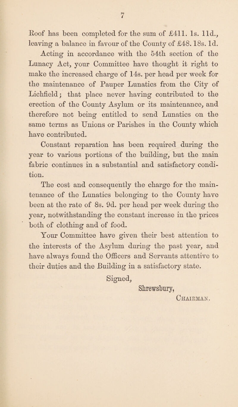 Roof has been completed for the sum of £411. Is. lid., leaving a balance in favour of the County of £48.18s. Id. Acting in accordance with the 54th section of the Lunacy Act, your Committee have thought it right to make the increased charge of 14s. per head per week for the maintenance of Pauper Lunatics from the City of Lichfield; that place never having contributed to the erection of the County Asylum or its maintenance, and therefore not being entitled to send Lunatics on the same terms as Unions or Parishes in the County which have contributed. Constant reparation has been required during the year to various portions of the building, but the main fabric continues in a substantial and satisfactory condi¬ tion. The cost and consequently the charge for the main¬ tenance of the Lunatics belonging to the County have been at the rate of 8s. 9d. per head per week during the year, notwithstanding the constant increase in the prices both of clothing and of food. Your Committee have given their best attention to the interests of the Asylum during the past year, and have always found the Officers and Servants attentive to their duties and the Building in a satisfactory state. Signed, Shrewsbury, Chairman.