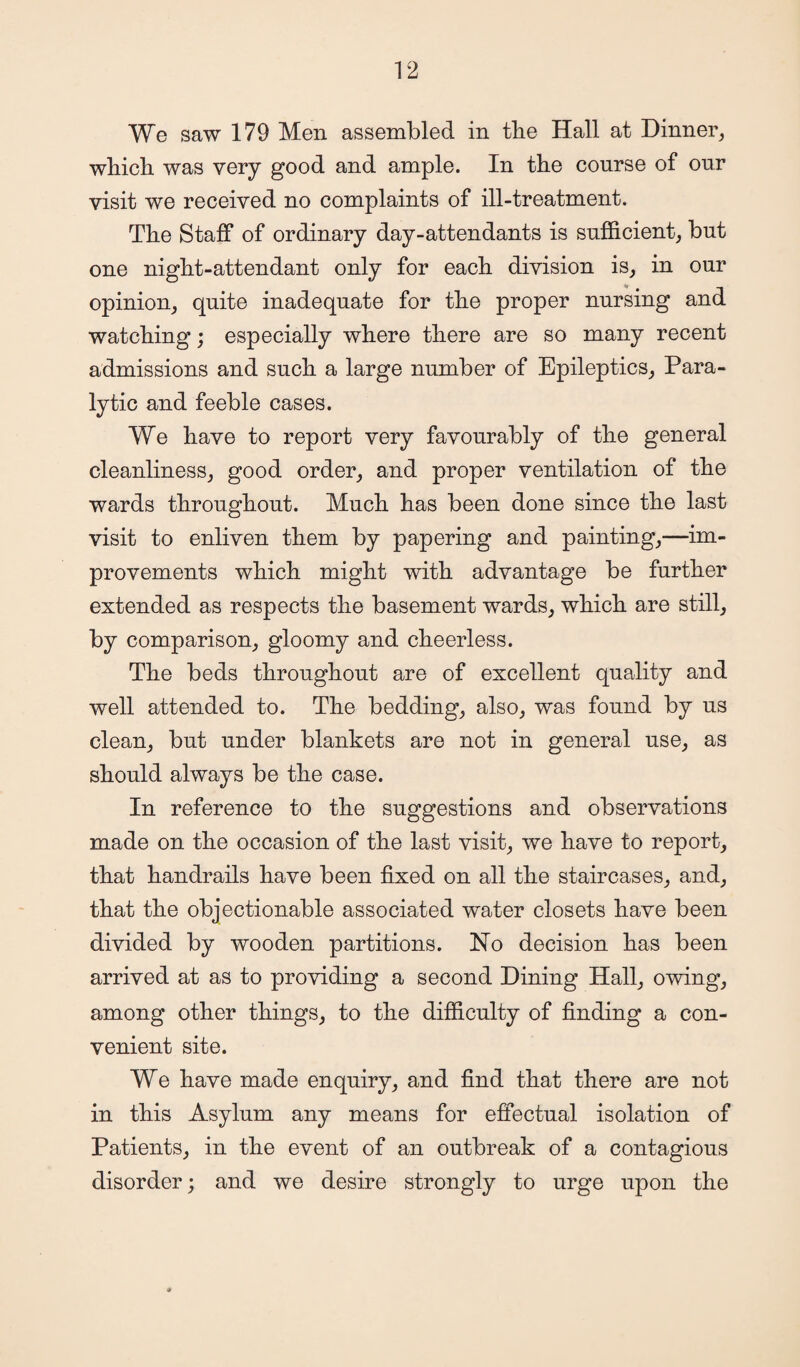 We saw 179 Men assembled in the Hall at Dinner, which, was very good and ample. In the course of our visit we received no complaints of ill-treatment. The Staff of ordinary day-attendants is sufficient, but one night-attendant only for each division is, in our opinion, quite inadequate for the proper nursing and watching; especially where there are so many recent admissions and such a large number of Epileptics, Para¬ lytic and feeble cases. We have to report very favourably of the general cleanliness, good order, and proper ventilation of the wards throughout. Much has been done since the last visit to enliven them by papering and painting,—im¬ provements which might with advantage be further extended as respects the basement wards, which are still, by comparison, gloomy and cheerless. The beds throughout are of excellent quality and well attended to. The bedding, also, was found by us clean, but under blankets are not in general use, as should always be the case. In reference to the suggestions and observations made on the occasion of the last visit, we have to report, that handrails have been fixed on all the staircases, and, that the objectionable associated water closets have been divided by wooden partitions. Ho decision has been arrived at as to providing a second Dining Hall, owing, among other things, to the difficulty of finding a con¬ venient site. We have made enquiry, and find that there are not in this Asylum any means for effectual isolation of Patients, in the event of an outbreak of a contagious disorder; and we desire strongly to urge upon the