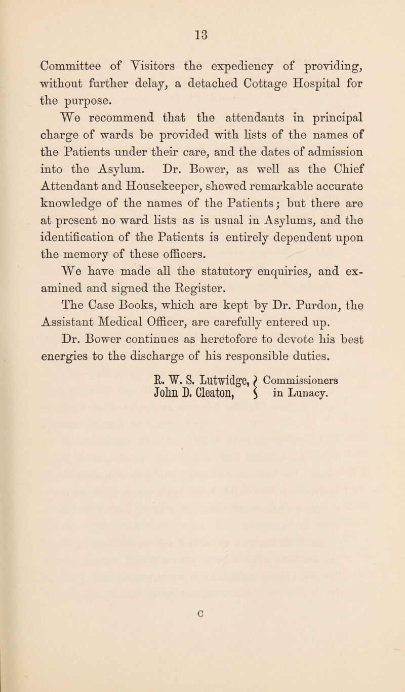 Committee of Visitors tlie expediency of providing, without further delay, a detached Cottage Hospital for the purpose. We recommend that the attendants in principal charge of wards be provided with lists of the names of the Patients under their care, and the dates of admission into the Asylum. Dr. Bower, as well as the Chief Attendant and Housekeeper, shewed remarkable accurate knowledge of the names of the Patients; but there are at present no ward lists as is usual in Asylums, and the identification of the Patients is entirely dependent upon the memory of these officers. We have made all the statutory enquiries, and ex¬ amined and signed the Register. The Case Books, which are kept by Dr. Purdon, the Assistant Medical Officer, are carefully entered up. Dr. Bower continues as heretofore to devote his best energies to the discharge of his responsible duties. R. W, S. Lutwidge, ) Commissioners John D, Cleaton, S in Runacy. e