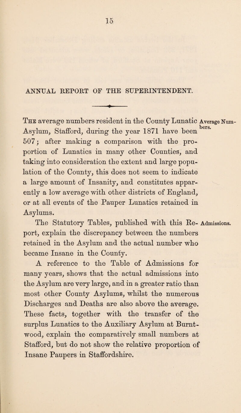 ANNUAL REPORT OF THE SUPERINTENDENT. -- The average numbers resident in the County Lunatic Average Num- focrs# Asylum, Stafford, during the year 1871 have been 507; after making a comparison with the pro¬ portion of Lunatics in many other Counties, and taking into consideration the extent and large popu¬ lation of the County, this does not seem to indicate a large amount of Insanity, and constitutes appar¬ ently a low average with other districts of England, or at all events of the Pauper Lunatics retained in Asylums. The Statutory Tables, published with this Be- Admissions, port, explain the discrepancy between the numbers retained in the Asylum and the actual number who became Insane in the County. A reference to the Table of Admissions for many years, shows that the actual admissions into the Asylum are very large, and in a greater ratio than most other County Asylums, whilst the numerous Discharges and Deaths are also above the average. These facts, together with the transfer of the surplus Lunatics to the Auxiliary Asylum at Burnt- wood, explain the comparatively small numbers at Stafford, but do not show the relative proportion of Insane Paupers in Staffordshire.