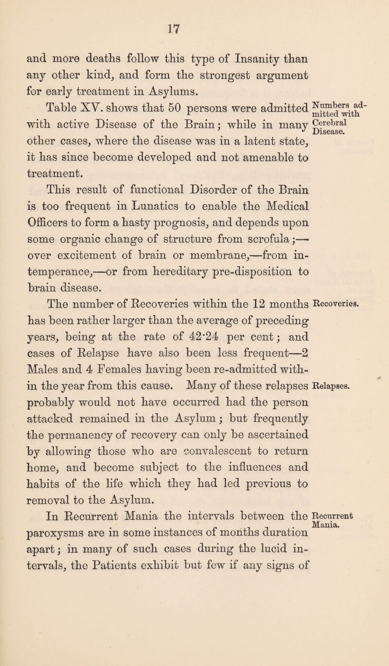 and more deaths follow this type of Insanity than any other kind; and form the strongest argument for early treatment in Asylums. Table XV. shows that 50 persons were admitted Numbers ad- r mitted with with active Disease of the Brain; while in many Cerebral ^ Disease. other cases, where the disease was in a latent state, it has since become developed and not amenable to treatment. This result of functional Disorder of the Brain is too frequent in Lunatics to enable the Medical Officers to form a hasty prognosis, and depends upon some organic change of structure from scrofula;— over excitement of brain or membrane,—from in¬ temperance,—or from hereditary pre-disposition to brain disease. The number of Recoveries within the 12 months Recoveries, has been rather larger than the average of preceding years, being at the rate of 42*24 per cent; and cases of Relapse have also been less frequent—2 Males and 4 Females having been re-admitted with¬ in the year from this cause. Many of these relapses Relapses, probably would not have occurred had the person attacked remained in the Asylum; but frequently the permanency of recovery can only be ascertained by allowing those who are convalescent to return home, and become subject to the influences and habits of the life which they had led previous to removal to the Asylum. In Recurrent Mania the intervals between the Recurrent paroxysms are in some instances of months duration apart; in many of such cases during the lucid in¬ tervals, the Patients exhibit but few if any signs of