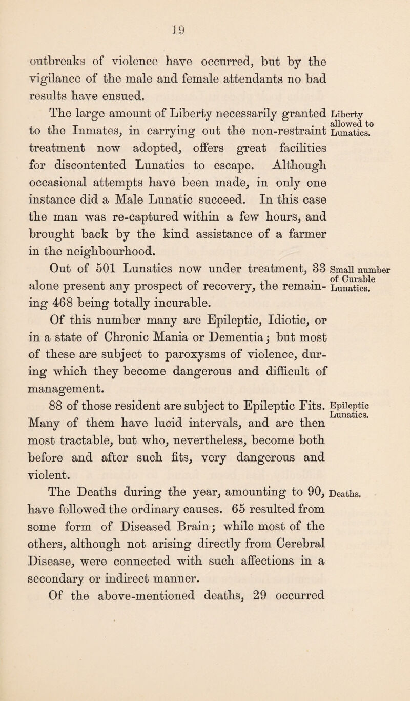 outbreaks of violence have occurred, but by the vigilance of the male and female attendants no bad results have ensued. The large amount of Liberty necessarily granted Liberty to the Inmates, in carrying out the non-restraint Lunatics, treatment now adopted, offers great facilities for discontented Lunatics to escape. Although occasional attempts have been made, in only one instance did a Male Lunatic succeed. In this case the man was re-captured within a few hours, and brought back by the kind assistance of a farmer in the neighbourhood. Out of 501 Lunatics now under treatment, 33 Small number i .of Curable alone present any prospect oi recovery, the remain- Lunatics. ing 468 being totally incurable. Of this number many are Epileptic, Idiotic, or in a state of Chronic Mania or Dementia; but most of these are subject to paroxysms of violence, dur¬ ing which they become dangerous and difficult of management. 88 of those resident are subject to Epileptic Fits. Epileptic . Lunatics. Many oi them have lucid intervals, and are then most tractable, but who, nevertheless, become both before and after such fits, very dangerous and violent. The Deaths during the year, amounting to 90, Deaths, have followed the ordinary causes. 65 resulted from some form of Diseased Brain; while most of the others, although not arising directly from Cerebral Disease, were connected with such affections in a secondary or indirect manner. Of the above-mentioned deaths, 29 occurred