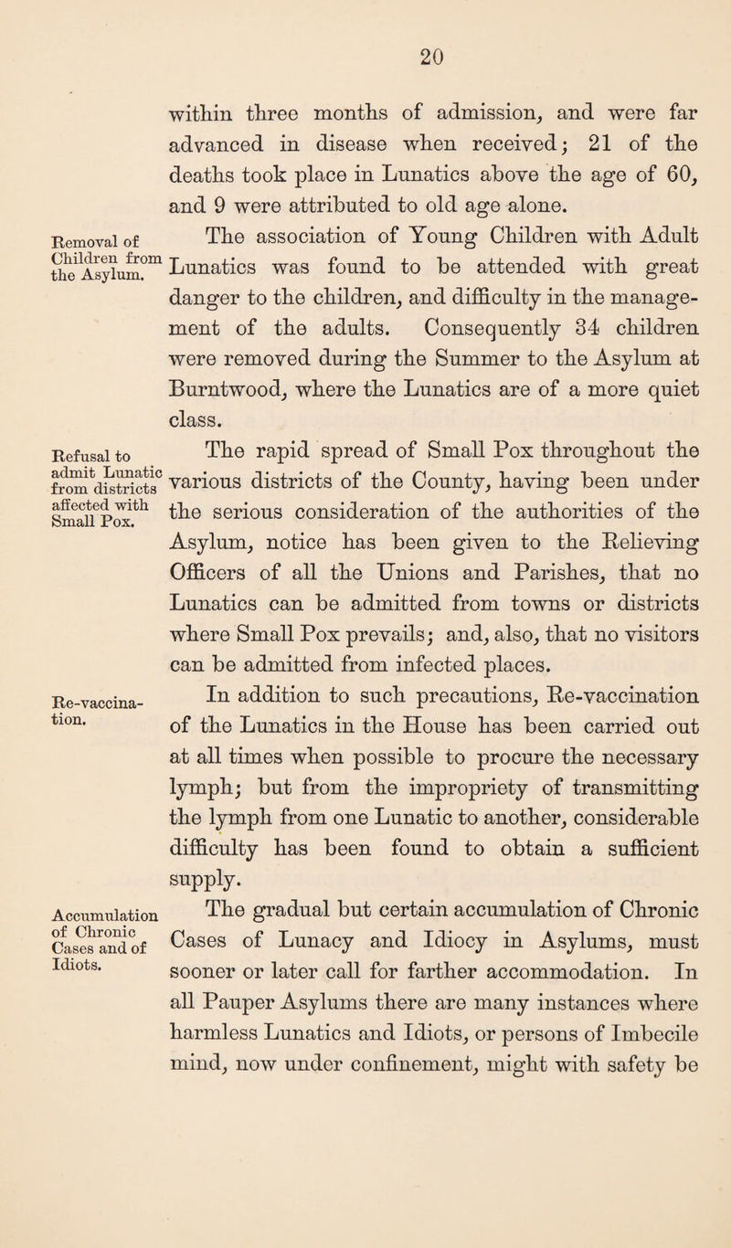 Removal of Children from the Asylum. Refusal to admit Lunatic from districts affected with Small Pox. Re-vaccina¬ tion. Accumulation of Chronic Cases and of Idiots. within three months of admission, and were far advanced in disease when received; 21 of the deaths took place in Lunatics above the age of 60, and 9 were attributed to old age alone. The association of Young Children with Adult Lunatics was found to be attended with great danger to the children, and difficulty in the manage¬ ment of the adults. Consequently 34 children were removed during the Summer to the Asylum at Burntwood, where the Lunatics are of a more quiet class. The rapid spread of Small Pox throughout the various districts of the County, having been under the serious consideration of the authorities of the Asylum, notice has been given to the Believing Officers of all the Unions and Parishes, that no Lunatics can be admitted from towns or districts where Small Pox prevails; and, also, that no visitors can be admitted from infected places. In addition to such precautions, Be-vaccination of the Lunatics in the House has been carried out at all times when possible to procure the necessary lymph; but from the impropriety of transmitting the lymph from one Lunatic to another, considerable difficulty has been found to obtain a sufficient supply. The gradual but certain accumulation of Chronic Cases of Lunacy and Idiocy in Asylums, must sooner or later call for farther accommodation. In all Pauper Asylums there are many instances where harmless Lunatics and Idiots, or persons of Imbecile mind, now under confinement, might with safety be