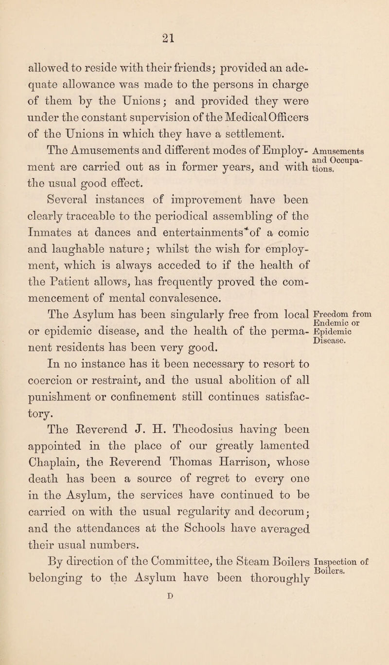 allowed to reside with their friends; provided an ade¬ quate allowance was made to the persons in charge of them by the Unions; and provided they were under the constant supervision of the Medical Officers of the Unions in which they have a settlement. The Amusements and different modes of Employ- Amusements . • i . • n i • n and Occupa- ment are carried out as m former years, and with tions. the usual good effect. Several instances of improvement have been clearly traceable to the periodical assembling of the Inmates at dances and entertainments’*of a comic and laughable nature; whilst the wish for employ¬ ment, which is always acceded to if the health of the Patient allows, has frequently proved the com¬ mencement of mental convalesence. The Asylum has been singularly free from local Freedom from . Endemic or or epidemic disease, and the health of the perma- Epidemic . Disease, nent residents has been very good. In no instance has it been necessary to resort to coercion or restraint, and the usual abolition of all punishment or confinement still continues satisfac¬ tory. The Reverend J. H. Theodosius having been appointed in the place of our greatly lamented Chaplain, the Reverend Thomas Harrison, whose death has been a source of regret to every one in the Asylum, the services have continued to be carried on with the usual regularity and decorum j and the attendances at the Schools have averaged their usual numbers. By direction of the Committee, the Steam Boilers inspection of Boilers. belonging to the Asylum have been thoroughly D