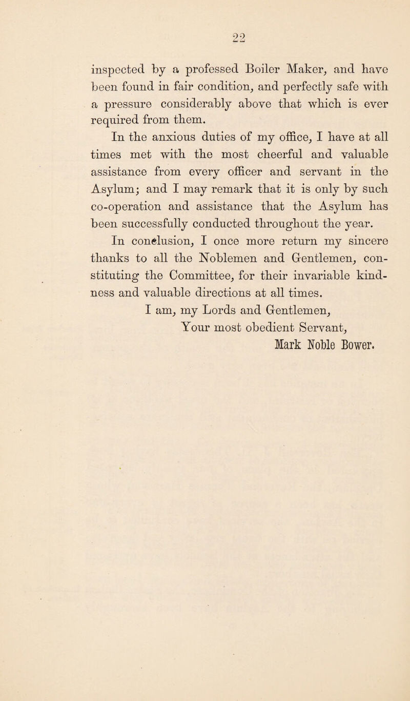 inspected by a professed Boiler Maker, and have been found in fair condition, and perfectly safe with a pressure considerably above that which is ever required from them. In the anxious duties of my office, I have at all times met with the most cheerful and valuable assistance from every officer and servant in the Asylum; and I may remark that it is only by such co-operation and assistance that the Asylum has been successfully conducted throughout the year. In conclusion, I once more return my sincere thanks to all the Noblemen and Gentlemen, con¬ stituting the Committee, for their invariable kind¬ ness and valuable directions at all times. I am, my Lords and Gentlemen, Your most obedient Servant, Mark Noble Bower.