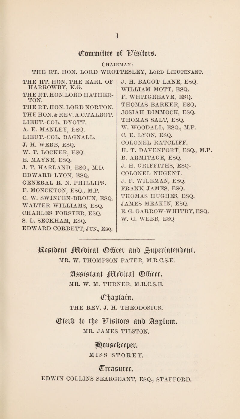 Committee of Uisitm. Chairman : THE RT. HON. LORD WROTTESLEY, LORD LIEUTENANT. THE RT. HON. THE EARL OF HARROWBY, K.G. THE RT. HON.LORD HATHER- TON. THE RT. HON. LORD NORTON. THE HON. & REV. A.C.TALBOT. LIEUT.-COL. DYOTT. A. E. MANLEY, ESQ. LIEUT.-COL. BAGNALL. J. H. WEBB, ESQ. W. T. LOCKER, ESQ. E. MAYNE, ESQ. J. T. HARLAND, ESQ., M.D. EDWARD LYON, ESQ. GENERAL R. N. PHILLIPS. F. MONCKTON, ESQ., M.P. C. W. SWINFEN-BROUN, ESQ. WALTER WILLIAMS, ESQ. CHARLES FORSTER, ESQ. S. L. SECKHAM, ESQ. EDWARD CORBETT, Jun., Esq. J. H. BAGOT LANE, ESQ. WILLIAM MOTT, ESQ. F. WHITGREAYE, ESQ. THOMAS BARKER, ESQ. JOSIAH DIMMOCK, ESQ. THOMAS SALT, ESQ. W. WOODALL, ESQ., M.P. C. E. LYON, ESQ. COLONEL RATCLIFF. H. T. DAVENPORT, ESQ., M.P. B. ARMITAGE, ESQ. J. H. GRIFFITHS, ESQ. COLONEL NUGENT. J. F. WILEMAN, ESQ. FRANK JAMES, ESQ. THOMAS HUGHES, ESQ. JAMES MEAKIN, ESQ. E. G. GARROW-WHITBY, ESQ. W. G. WEBB, ESQ. Metont jftletitcal (©toe anti Snpeeintentient* MR. W. THOMPSON PATER, M.R.C.S.E. Assistant iHetu'cal (©toe* MR. W. M. TURNER, M.R.C.S.E. dHjaptam* THE REV. J. H. THEODOSIUS. (©lute to tt)e l^imtoes anti &£glum, MR. JAMES TILSTON. Jftonstopce. MISS STOREY. toasueee* EDWIN COLLINS SEARGEANT, ESQ., STAFFORD.