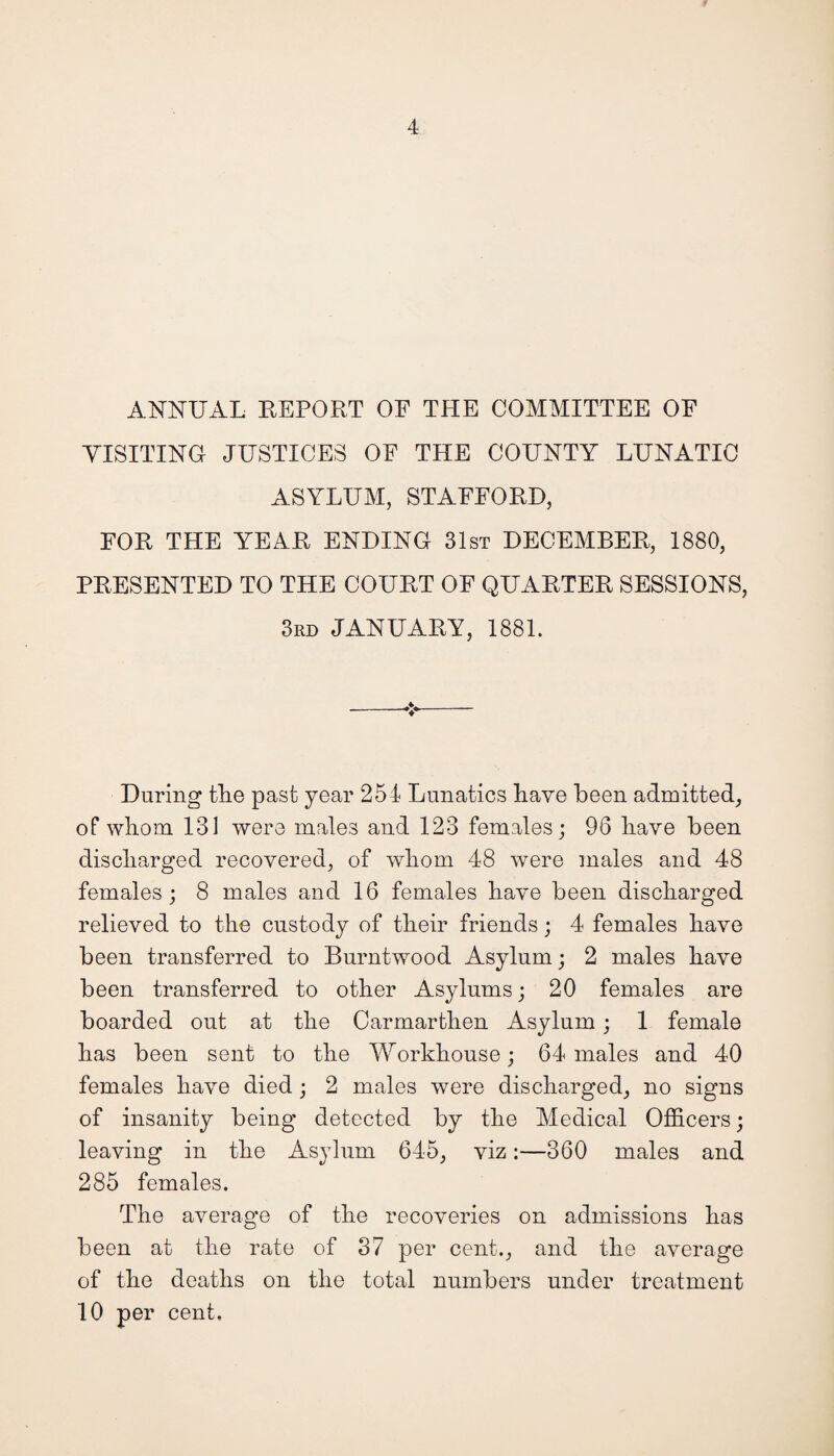 ANNUAL REPORT OF THE COMMITTEE OF VISITING JUSTICES OE THE COUNTY LUNATIC ASYLUM, STAFFORD, FOR THE YEAR ENDING 31st DECEMBER, 1880, PRESENTED TO THE COURT OF QUARTER SESSIONS, 3rd JANUARY, 1881. During the past year 254 Lunatics have been admitted, of whom 131 were males and 123 females; 96 have been discharged recovered, of whom 48 were males and 48 females; 8 males and 16 females have been discharged relieved to the custody of their friends; 4 females have been transferred to Burntwood Asylum; 2 males have been transferred to other Asylums; 20 females are boarded out at the Carmarthen Asylum; 1 female has been sent to the Workhouse; 64 males and 40 females have died ; 2 males were discharged, no signs of insanity being detected by the Medical Officers; leaving in the Asylum 645, viz:—360 males and 285 females. The average of the recoveries on admissions has been at the rate of 37 per cent., and the average of the deaths on the total numbers under treatment 10 per cent.