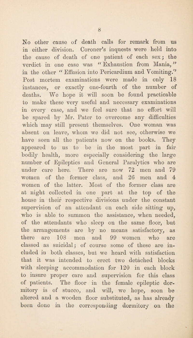 No other cause of death calls for remark from us in either division. Coroner’s inquests were held into the cause of death of one patient of each sex; the verdict in one case was “ Exhaustion from Mania,33 in the other “ Effusion into Pericardium and Vomiting/' Post mortem examinations were made in only 18 instances, or exactly one-fourth of the number of deaths. We hope it will soon be found practicable to make these very useful and necessary examinations in every case, and we feel sure that no effort will be spared by Mr. Pater to overcome any difficulties which may still present themselves. One woman was absent on leave, whom we did not see, otherwise we have seen all the patients now on the books. They appeared to us to be in the most part in fair bodily health, more especially considering the large number of Epileptics and General Paralytics who are under care here. There are now 72 men and 79 women of the former class, and 26 men and 4 women of the latter. Most of the former class are at night collected in one part at the top of the house in their respective divisions under the constant supervision of an attendant on each side sitting up, who is able to summon the assistance, when needed, of the attendants who sleep on the same floor, but the arrangements are by no means satisfactory, as there are 108 men and 99 women who are classed as suicidal; of course some of these are in¬ cluded in both classes, but we heard with satisfaction that it was intended to erect two detached blocks with sleeping accommodation for 120 in each block to insure proper care and supervision for this class of patients. The floor in the female epileptic dor¬ mitory is of stucco, and will, we hope, soon be altered and a wooden floor substituted, as has already been done in the corresponding dormitory on the