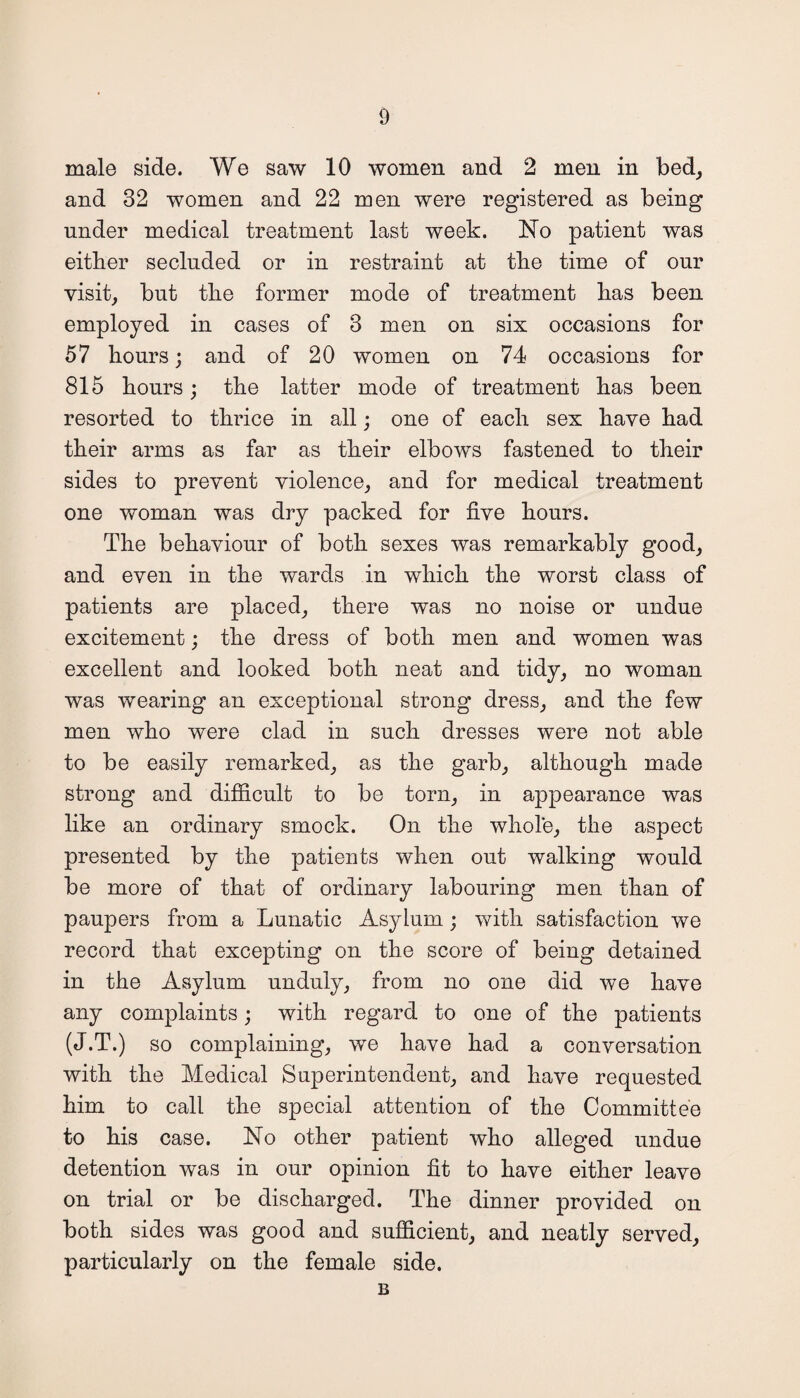 male side. We saw 10 women and 2 men in bed, and 32 women and 22 men were registered as being under medical treatment last week. No patient was either secluded or in restraint at the time of our visit, but the former mode of treatment has been employed in cases of 3 men on six occasions for 57 hours; and of 20 women on 74 occasions for 815 hours; the latter mode of treatment has been resorted to thrice in all; one of each sex have had their arms as far as their elbows fastened to their sides to prevent violence, and for medical treatment one woman was dry packed for five hours. The behaviour of both sexes was remarkably good, and even in the wards in which the worst class of patients are placed, there was no noise or undue excitement; the dress of both men and women was excellent and looked both neat and tidy, no woman was wearing an exceptional strong dress, and the few men who were clad in such dresses were not able to be easily remarked, as the garb, although made strong and difficult to be torn, in appearance was like an ordinary smock. On the whole, the aspect presented by the patients when out walking would be more of that of ordinary labouring men than of paupers from a Lunatic Asylum; with satisfaction we record that excepting on the score of being detained in the Asylum unduly, from no one did we have any complaints; with regard to one of the patients (J.T.) so complaining, we have had a conversation with the Medical Superintendent, and have requested him to call the special attention of the Committee to his case. No other patient who alleged undue detention was in our opinion fit to have either leave on trial or be discharged. The dinner provided on both sides was good and sufficient, and neatly served, particularly on the female side. B