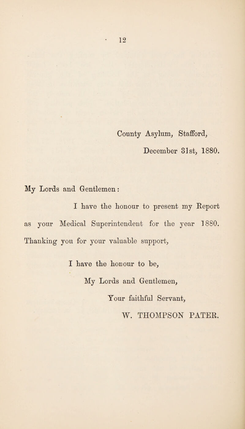 County Asylum,, Stafford, December 31st, 1880. My Lords and Gentlemen: I have the honour to present my Report as your Medical Superintendent for the year 1880. Thanking you for your valuable support, I have the honour to be, My Lords and Gentlemen, Your faithful Servant, W. THOMPSON PATER.