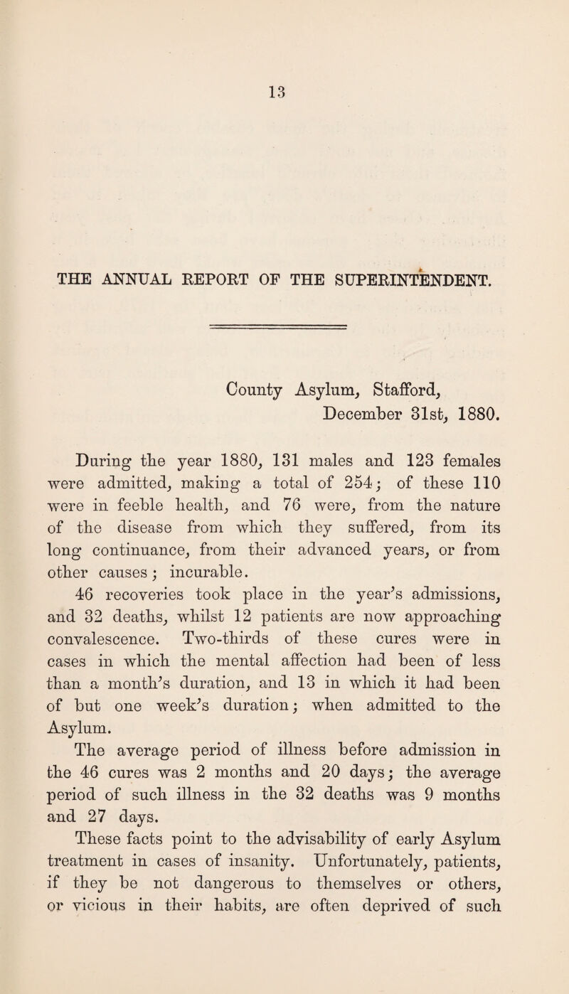 THE ANNUAL REPORT OF THE SUPERINTENDENT. County Asylum, Stafford, December 31st, 1880. During tbe year 1880, 131 males and 123 females were admitted, making a total of 254; of these 110 were in feeble health, and 76 were, from the nature of the disease from which they suffered, from its long continuance, from their advanced years, or from other causes ; incurable. 46 recoveries took place in the year’s admissions, and 32 deaths, whilst 12 patients are now approaching convalescence. Two-thirds of these cures were in cases in which the mental affection had been of less than a month’s duration, and 13 in which it had been of but one week’s duration; when admitted to the Asylum. The average period of illness before admission in the 46 cures was 2 months and 20 days; the average period of such illness in the 32 deaths was 9 months and 27 days. These facts point to the advisability of early Asylum treatment in cases of insanity. Unfortunately, patients, if they be not dangerous to themselves or others, or vicious in their habits, are often deprived of such