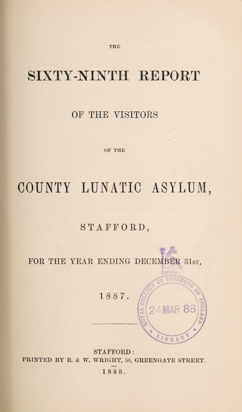 THE SIXTY-NINTH REPORT OF THE VISITORS OF THE COUNTY LUNATIC ASYLUM, STAFFORD, &4% FOR THE YEAR ENDING DECEMBER 31st, STAFFORD : PRINTED BY R. & W. WRIGHT, 56, GREENGATE STREET.