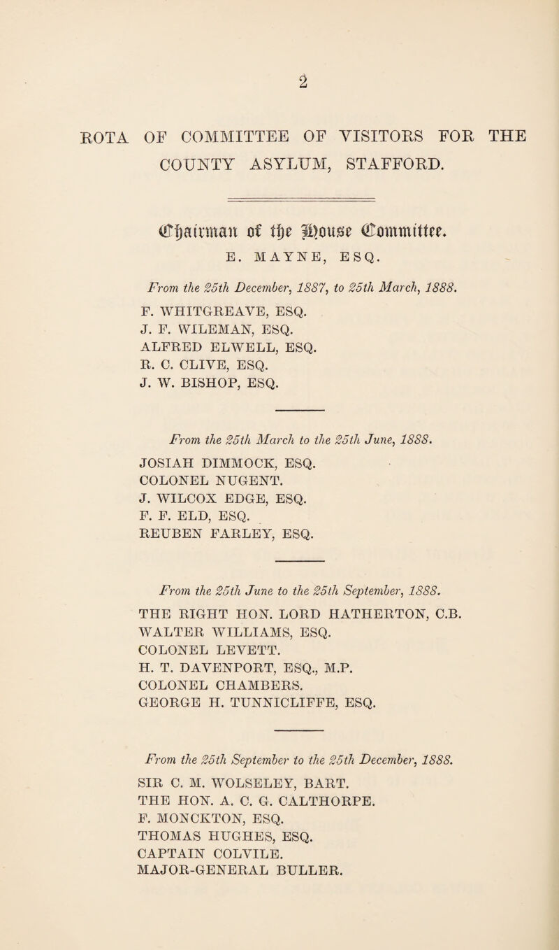 ROTA OF COMMITTEE OF VISITORS FOR THE COUNTY ASYLUM, STAFFORD. (tffjatnnan of tty JDouse (Committee* B. MAYNE, ESQ. From the 25th December, 1887, to 25th March, 1888. F. WHITGREAVE, ESQ. J. F. WILEMAN, ESQ. ALFRED ELWELL, ESQ. R. C. CLIVE, ESQ. J. W. BISHOP, ESQ. From the 25th March to the 25th June, 1888. JOSIAH DIMMOCK, ESQ. COLONEL NUGENT. J. WILCOX EDGE, ESQ. F. F. ELD, ESQ. REUBEN FARLEY, ESQ. From the 25th June to the 25th September, 1888. THE RIGHT HON. LORD HATHERTON, C.B. WALTER WILLIAMS, ESQ. COLONEL LEVETT. H. T. DAVENPORT, ESQ., M.P. COLONEL CHAMBERS. GEORGE H. TUNNICLIFFE, ESQ. From the 25th September to the 25th December, 1888. SIR C. M. WOLSELEY, BART. THE HON. A. C. G. CALTHORPE. F. MONCKTON, ESQ. THOMAS HUGHES, ESQ. CAPTAIN COLVILE. MAJOR-GENERAL BULLER.