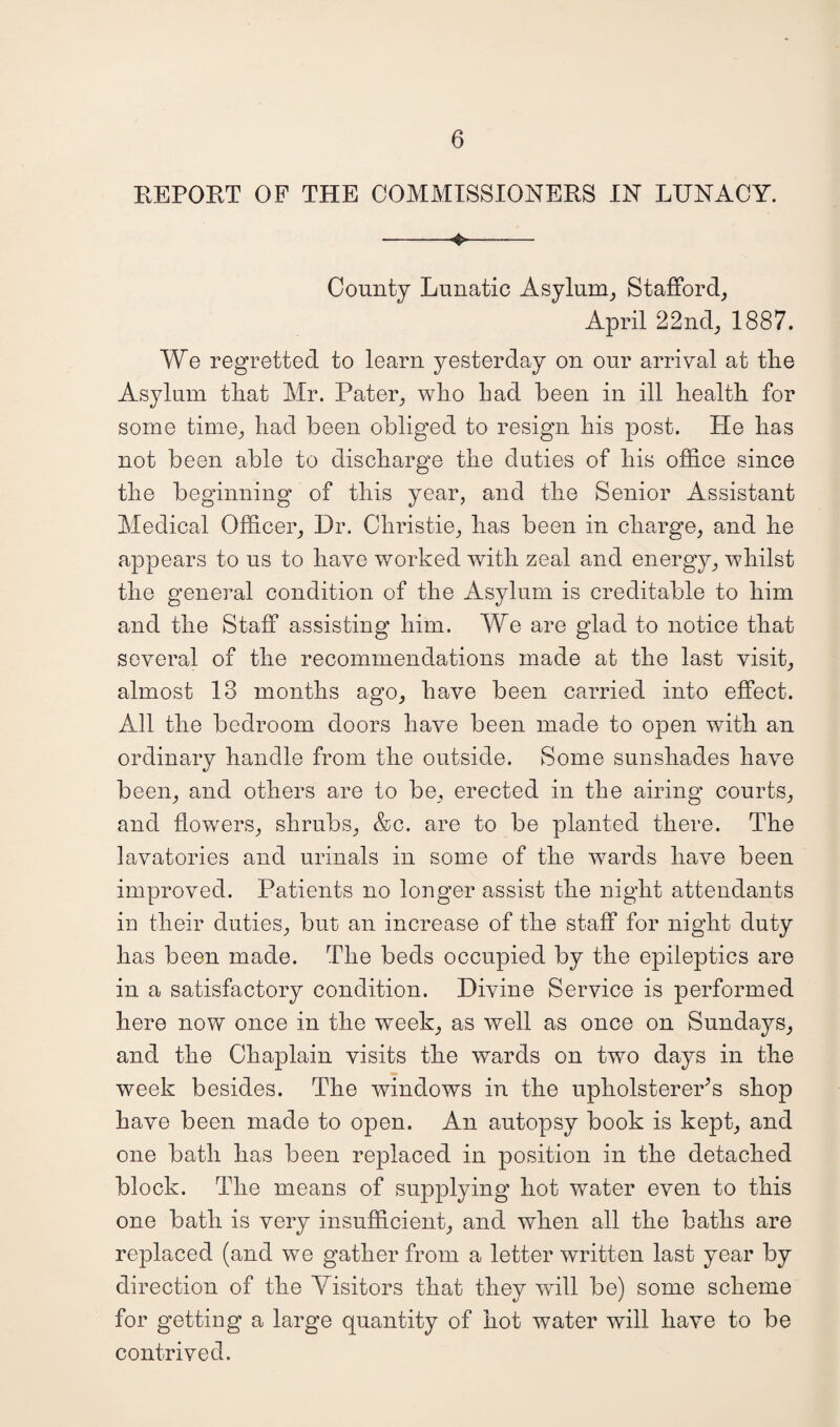 REPORT OF THE COMMISSIONERS IN LUNACY. --— County Lunatic Asylum, Stafford, April 22nd, 1887. We regretted to learn yesterday on our arrival at the Asylum that Mr. Pater, who had been in ill health for some time, had been obliged to resign his post. He has not been able to discharge the duties of his office since the beginning of this year, and the Senior Assistant Medical Officer, Dr. Christie, has been in charge, and he appears to us to have worked with zeal and energy, whilst the general condition of the Asylum is creditable to him and the Staff assisting him. We are glad to notice that several of the recommendations made at the last visit, almost 13 months ago, have been carried into effect. All the bedroom doors have been made to open with an ordinary handle from the outside. Some sunshades have been, and others are to be, erected in the airing courts, and flowers, shrubs, &c. are to be planted there. The lavatories and urinals in some of the wards have been improved. Patients no longer assist the night attendants in their duties, but an increase of the staff for night duty has been made. The beds occupied by the epileptics are in a satisfactory condition. Divine Service is performed here now once in the w'eek, as well as once on Sundays, and the Chaplain visits the wards on two days in the week besides. The windows in the upholsterer’s shop have been made to open. An autopsy book is kept, and one bath has been replaced in position in the detached block. The means of supplying hot water even to this one bath is very insufficient, and when all the baths are replaced (and we gather from a letter written last year by direction of the Visitors that they will be) some scheme for getting a large quantity of hot water will have to be contrived.