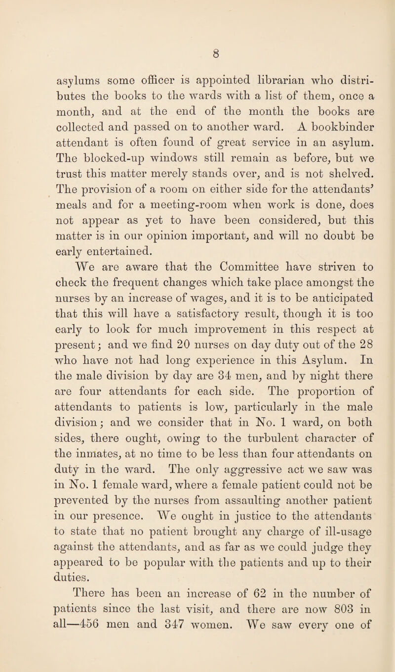 asylums some officer is appointed librarian who distri¬ butes the books to the wards with a list of them, once a month, and at the end of the month the books are collected and passed on to another ward. A bookbinder attendant is often found of great service in an asylum. The blocked-up windows still remain as before, but we trust this matter merely stands over, and is not shelved. The provision of a room on either side for the attendants^ meals and for a meeting-room when work is done, does not appear as yet to have been considered, but this matter is in our opinion important, and will no doubt be earlyT entertained. We are aware that the Committee have striven to check the frequent changes which take place amongst the nurses by an increase of wages, and it is to be anticipated that this will have a satisfactory result, though it is too early to look for much improvement in this respect at present; and we find 20 nurses on day duty out of the 28 who have not had long experience in this Asylum. In the male division by day are 34 men, and by night there are four attendants for each side. The proportion of attendants to patients is low, particularly in the male division; and we consider that in No. 1 ward, on both sides, there onght, owing to the turbulent character of the inmates, at no time to be less than four attendants on duty in the ward. The only aggressive act we saw was in No. 1 female ward, where a female patient could not be prevented by the nurses from assaulting another patient in our presence. We ought in justice to the attendants to state that no patient brought any charge of ill-usage against the attendants, and as far as we could judge they appeared to be popular with the patients and up to their duties. There has been an increase of 62 in the number of patients since the last visit, and there are now 803 in all—456 men and 347 women. We saw every one of