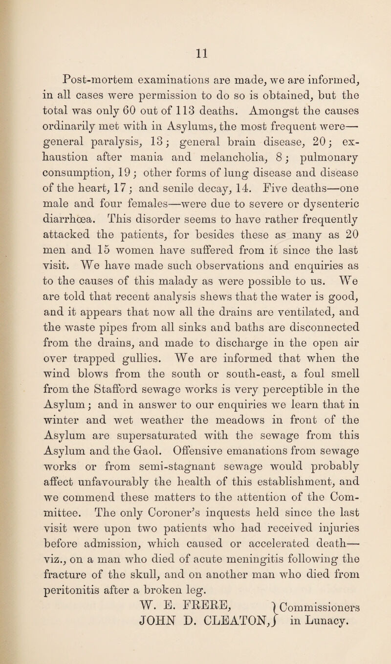 Post-mortem examinations are made, we are informed, in all cases were permission to do so is obtained, but the total was only 60 out of 113 deaths. Amongst the causes ordinarily met with in Asylums, the most frequent were— general paralysis, 13; general brain disease, 20; ex¬ haustion after mania and melancholia, 8; pulmonary consumption, 19 ; other forms of lung disease and disease of the heart, 17 ; and senile decay, 14. Five deaths—one male and four females—were due to severe or dysenteric diarrhoea. This disorder seems to have rather frequently attacked the patients, for besides these as many as 20 men and 15 women have suffered from it since the last visit. We have made such observations and enauiries as JL to the causes of this malady as were possible to us. We are told that recent analysis shews that the water is good, and it appears that now all the drains are ventilated, and the waste pipes from all sinks and baths are disconnected from the drains, and made to discharge in the open air over trapped gullies. We are informed that when the wind blows from the south or south-east, a foul smell from the Stafford sewage works is very perceptible in the Asylum; and in answer to our enquiries we learn that in winter and wet weather the meadows in front of the Asylum are supersaturated with the sewage from this Asylum and the Gfaol. Offensive emanations from sewage works or from semi-stagnant sewage would probably affect unfavourably the health of this establishment, and we commend these matters to the attention of the Com¬ mittee. The only Coroner’s inquests held since the last visit were upon two patients who had received injuries before admission, which caused or accelerated death— viz., on a man who died of acute meningitis following the fracture of the skull, and on another man who died from peritonitis after a broken leg. W. E. THERE, | Commissioners JOHN D. CLEATONJ in Lunacy.