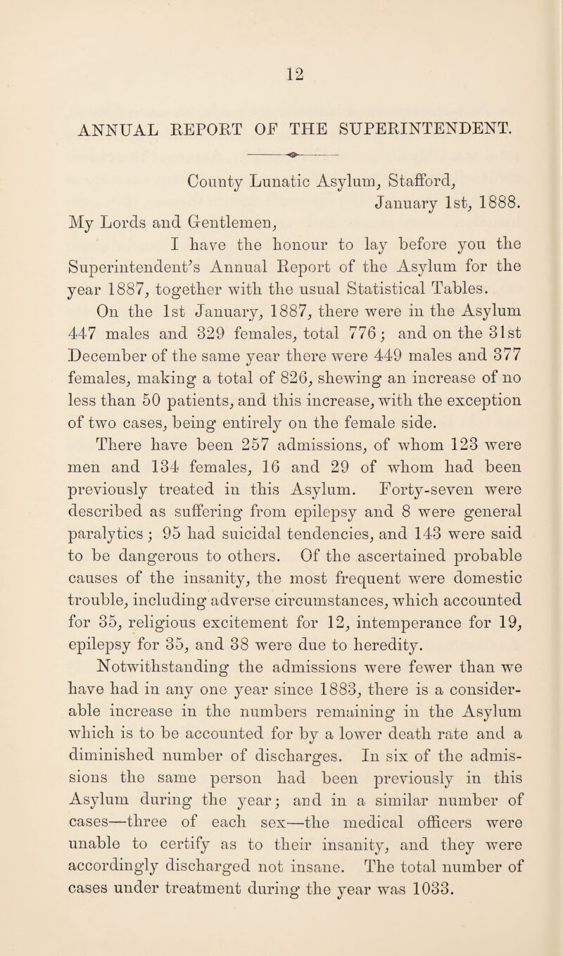 ANNUAL REPORT OE THE SUPERINTENDENT. --- County Lunatic Asylum, Stafford, January 1st, 1888. My Lords and Gentlemen, I have the honour to lay before you the Superintendent’s Annual Report of the Asylum for the year 1887, together with the usual Statistical Tables. On the 1st January, 1887, there were in the Asylum 447 males and 329 females, total 776; and on the 31st December of the same year there were 449 males and 377 females, making a total of 826, shewing an increase of no less than 50 patients, and this increase, with the exception of two cases, being entirely on the female side. There have been 257 admissions, of whom 123 were men and 134 females, 16 and 29 of whom had been previously treated in this Asylum. Forty-seven were described as suffering from epilepsy and 8 were general paralytics ; 95 had suicidal tendencies, and 143 were said to be dangerous to others. Of the ascertained probable causes of the insanity, the most frequent were domestic trouble, including adverse circumstances, which accounted for 35, religious excitement for 12, intemperance for 19, epilepsy for 35, and 38 were due to heredity. Notwithstanding the admissions were fewer than we have had in any one year since 1883, there is a consider¬ able increase in the numbers remaining in the Asylum which is to be accounted for by a lower death rate and a diminished number of discharges. In six of the admis¬ sions the same person had been previously in this Asylum during the year; and in a similar number of cases—three of each sex—the medical officers were unable to certify as to their insanity, and they were accordingly discharged not insane. The total number of cases under treatment during the year was 1033.